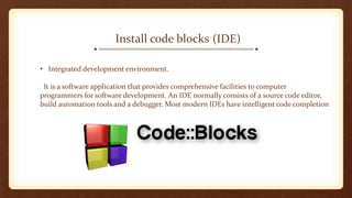 (IDE)Install code blocks
• Integrated development environment.
It is a software application that provides comprehensive facilities to computer
programmers for software development. An IDE normally consists of a source code editor,
build automation tools and a debugger. Most modern IDEs have intelligent code completion
 