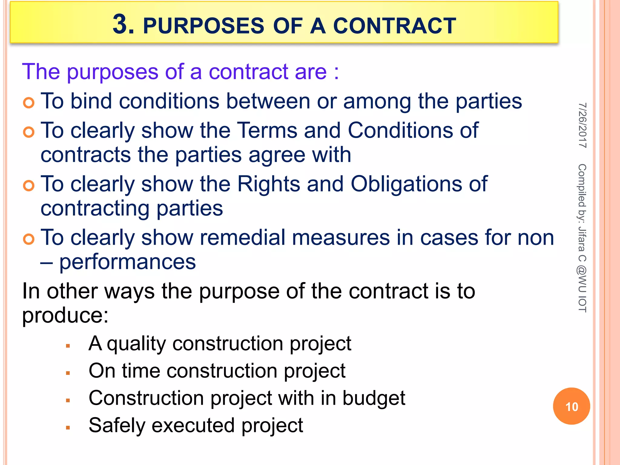 3. PURPOSES OF A CONTRACT
The purposes of a contract are :
 To bind conditions between or among the parties
 To clearly show the Terms and Conditions of
contracts the parties agree with
 To clearly show the Rights and Obligations of
contracting parties
 To clearly show remedial measures in cases for non
– performances
In other ways the purpose of the contract is to
produce:
 A quality construction project
 On time construction project
 Construction project with in budget
 Safely executed project
7/26/2017
10
Compiledby:JifaraC@WUIOT
 