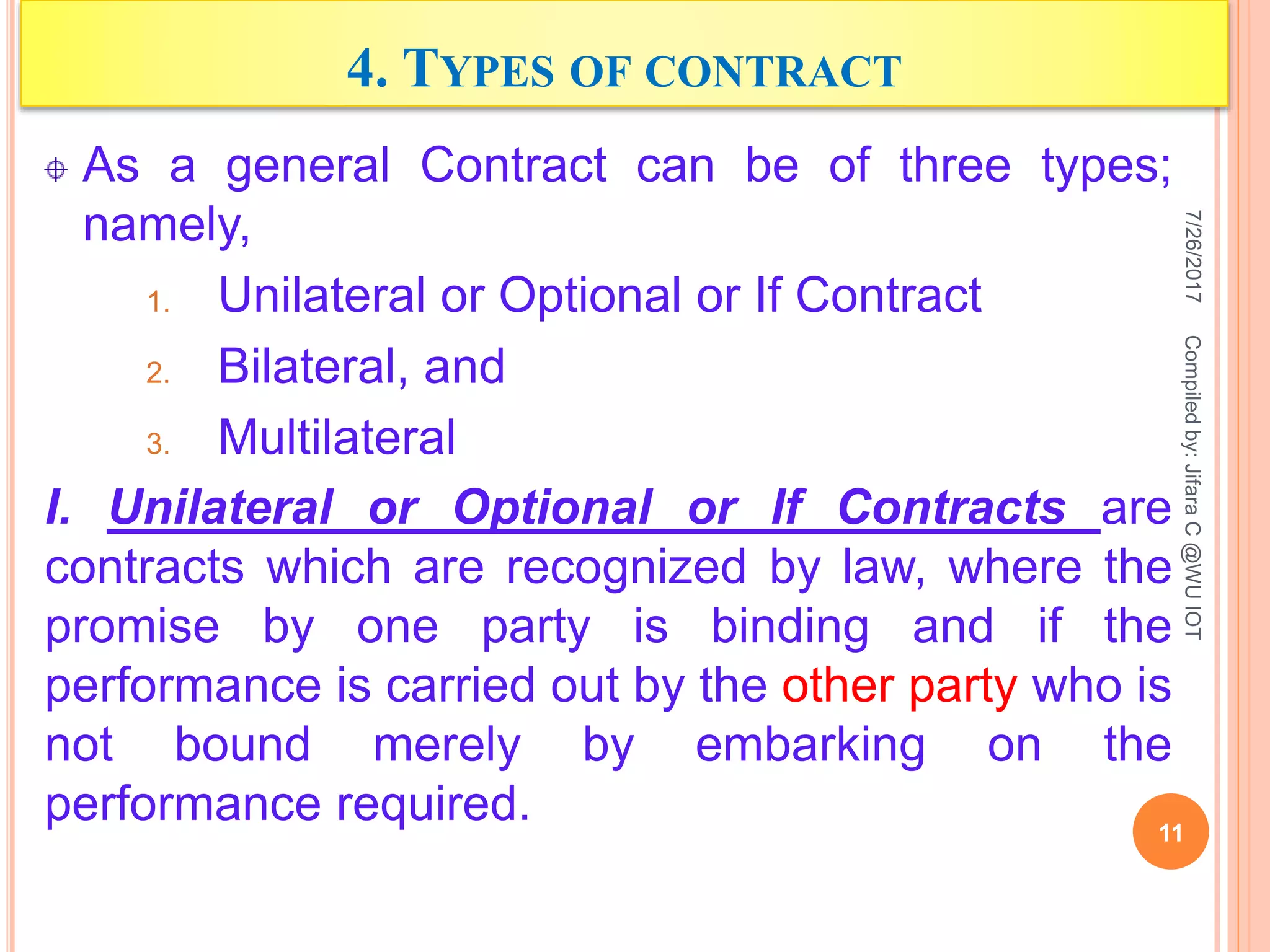 4. TYPES OF CONTRACT
As a general Contract can be of three types;
namely,
1. Unilateral or Optional or If Contract
2. Bilateral, and
3. Multilateral
I. Unilateral or Optional or If Contracts are
contracts which are recognized by law, where the
promise by one party is binding and if the
performance is carried out by the other party who is
not bound merely by embarking on the
performance required.
7/26/2017
11
Compiledby:JifaraC@WUIOT
 