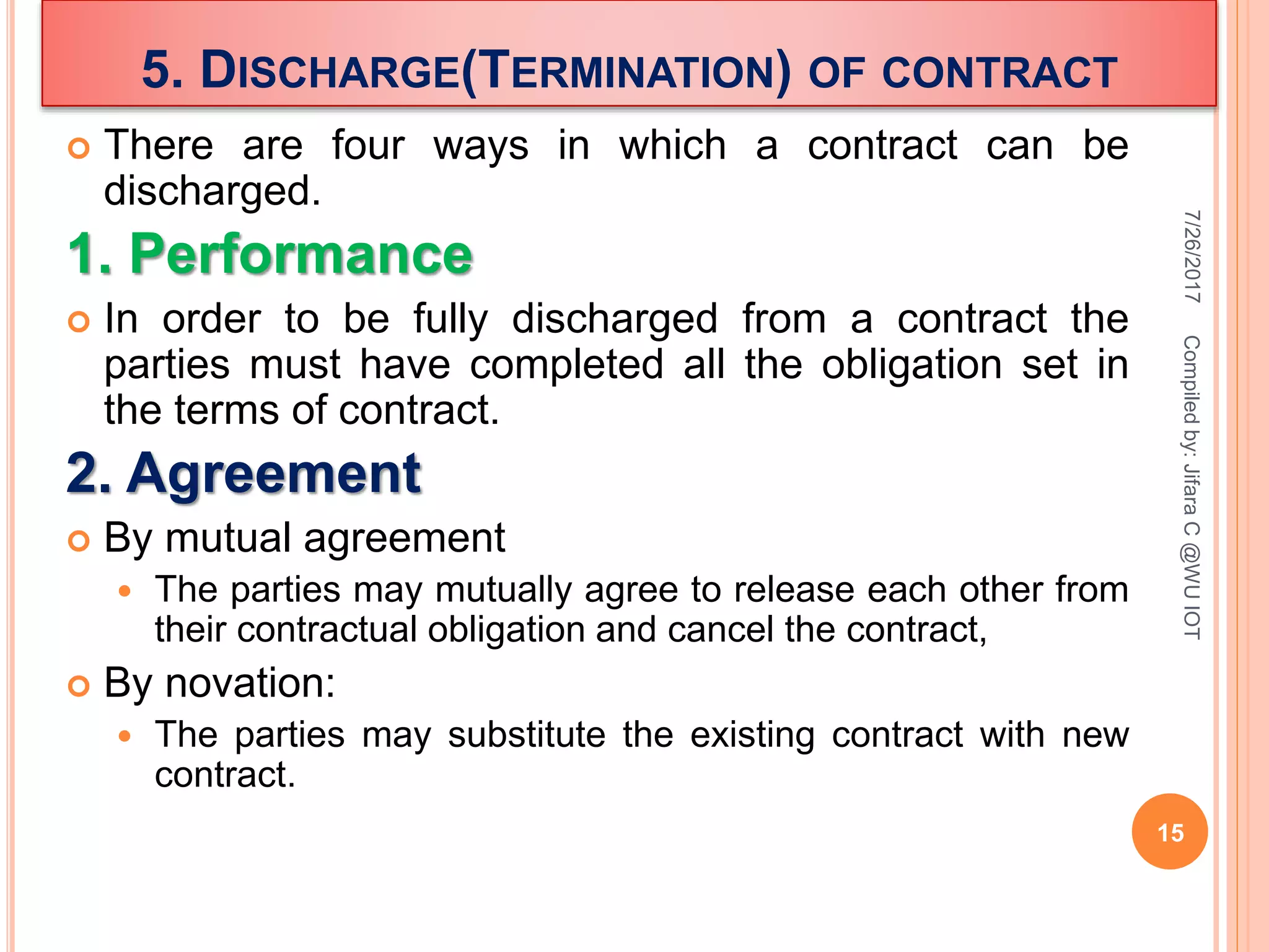 5. DISCHARGE(TERMINATION) OF CONTRACT
 There are four ways in which a contract can be
discharged.
1. Performance
 In order to be fully discharged from a contract the
parties must have completed all the obligation set in
the terms of contract.
2. Agreement
 By mutual agreement
 The parties may mutually agree to release each other from
their contractual obligation and cancel the contract,
 By novation:
 The parties may substitute the existing contract with new
contract.
7/26/2017
15
Compiledby:JifaraC@WUIOT
 