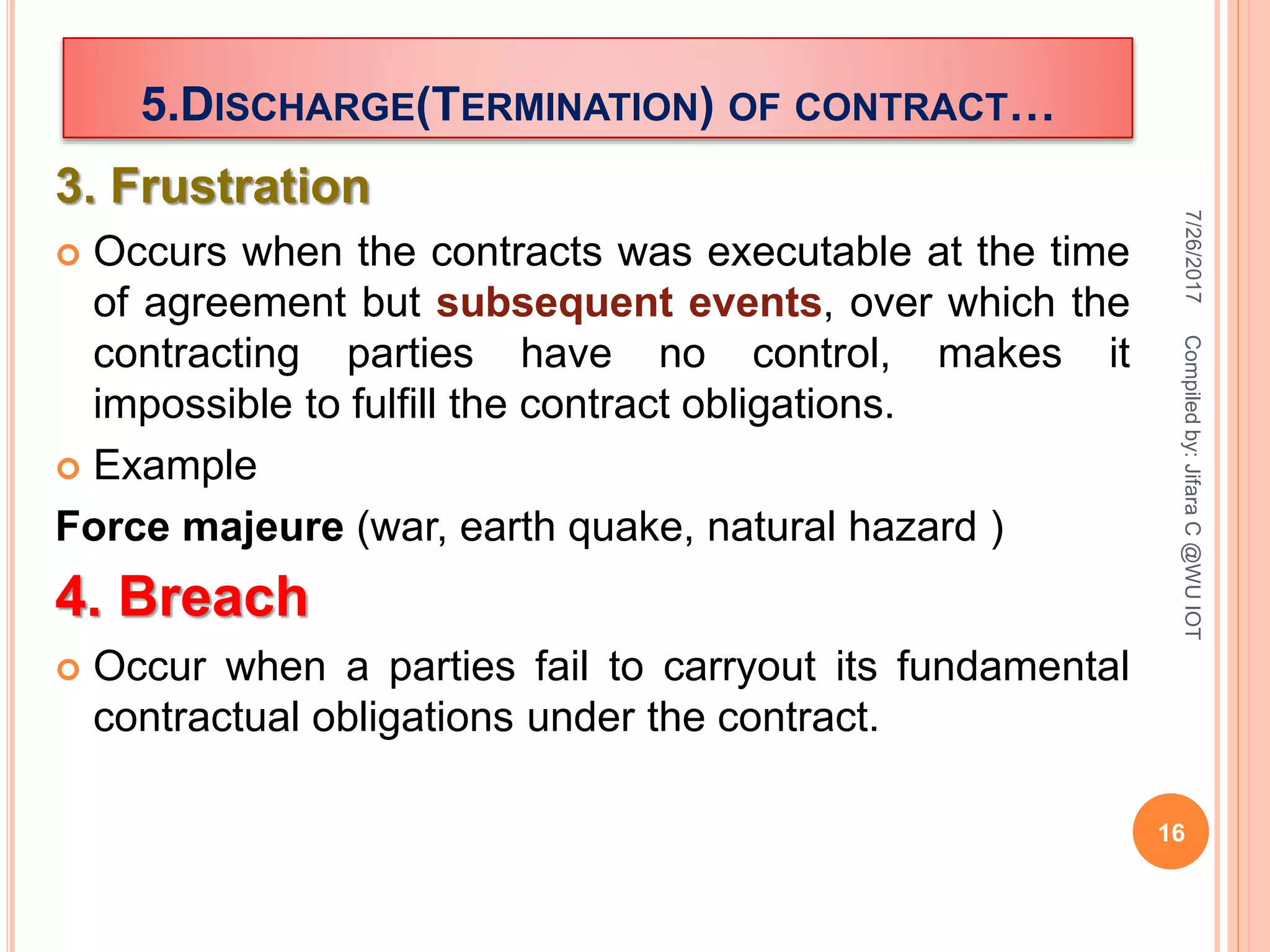 3. Frustration
 Occurs when the contracts was executable at the time
of agreement but subsequent events, over which the
contracting parties have no control, makes it
impossible to fulfill the contract obligations.
 Example
Force majeure (war, earth quake, natural hazard )
4. Breach
 Occur when a parties fail to carryout its fundamental
contractual obligations under the contract.
7/26/2017
16
Compiledby:JifaraC@WUIOT
5.DISCHARGE(TERMINATION) OF CONTRACT…
 