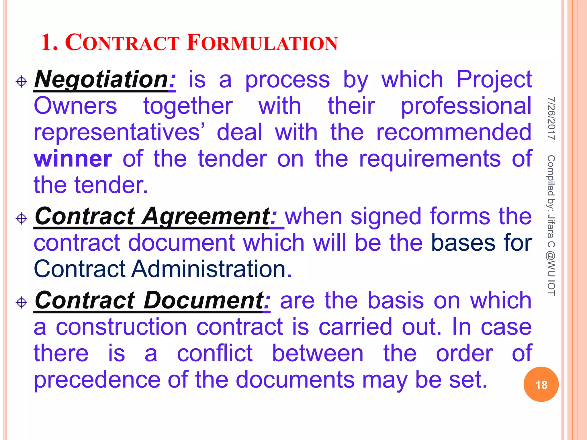 1. CONTRACT FORMULATION
Negotiation: is a process by which Project
Owners together with their professional
representatives’ deal with the recommended
winner of the tender on the requirements of
the tender.
Contract Agreement: when signed forms the
contract document which will be the bases for
Contract Administration.
Contract Document: are the basis on which
a construction contract is carried out. In case
there is a conflict between the order of
precedence of the documents may be set.
7/26/2017
18
Compiledby:JifaraC@WUIOT
 