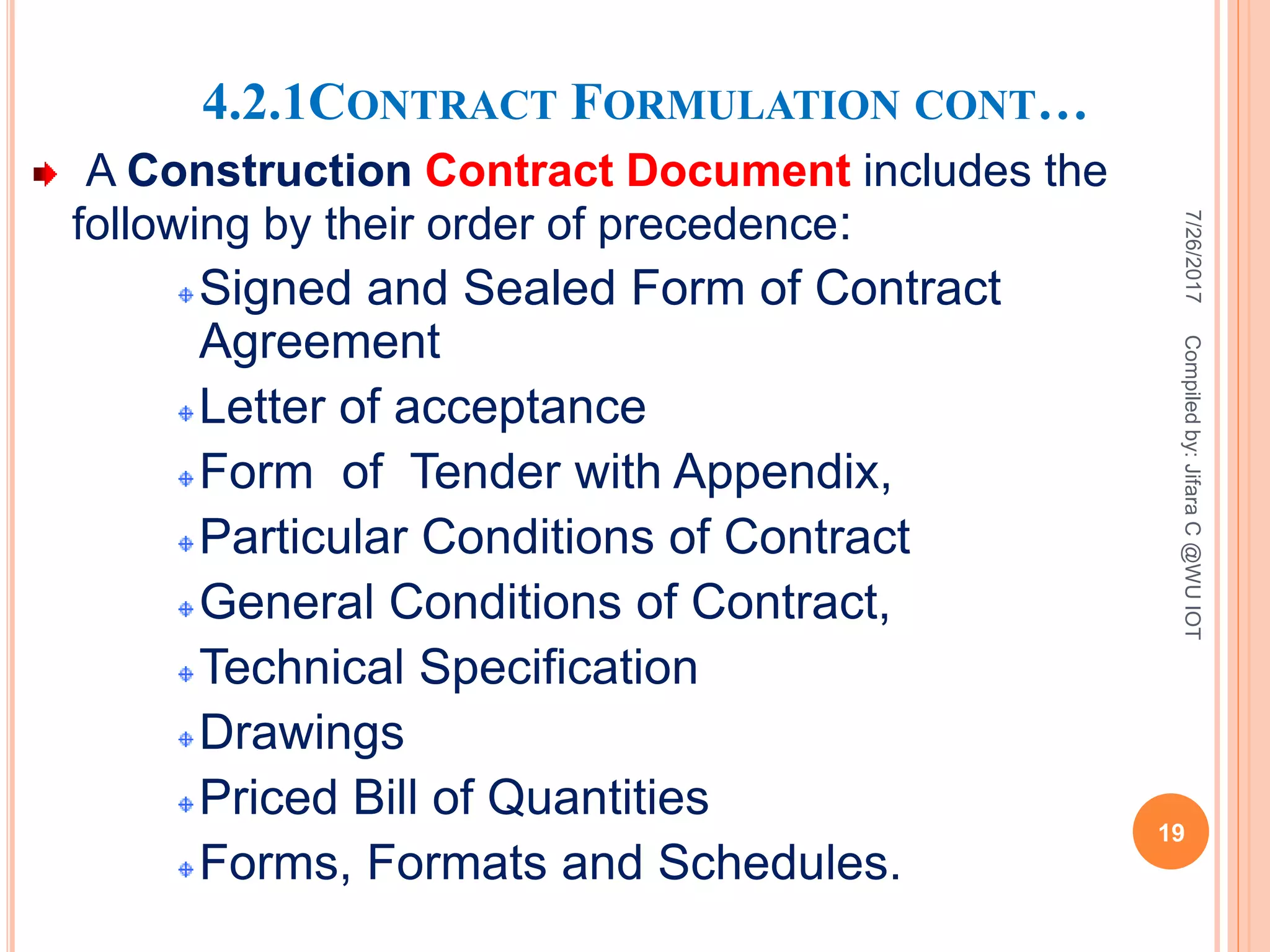 4.2.1CONTRACT FORMULATION CONT…
A Construction Contract Document includes the
following by their order of precedence:
Signed and Sealed Form of Contract
Agreement
Letter of acceptance
Form of Tender with Appendix,
Particular Conditions of Contract
General Conditions of Contract,
Technical Specification
Drawings
Priced Bill of Quantities
Forms, Formats and Schedules.
7/26/2017
19
Compiledby:JifaraC@WUIOT
 