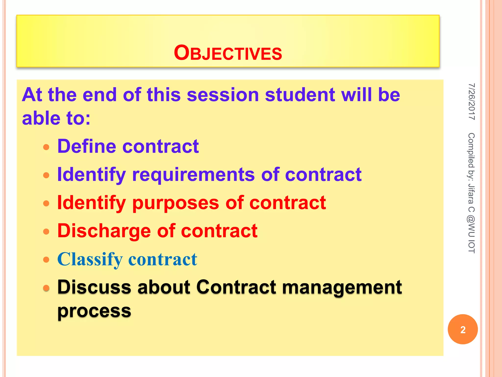 OBJECTIVES
At the end of this session student will be
able to:
 Define contract
 Identify requirements of contract
 Identify purposes of contract
 Discharge of contract
 Classify contract
 Discuss about Contract management
process
7/26/2017
2
Compiledby:JifaraC@WUIOT
 
