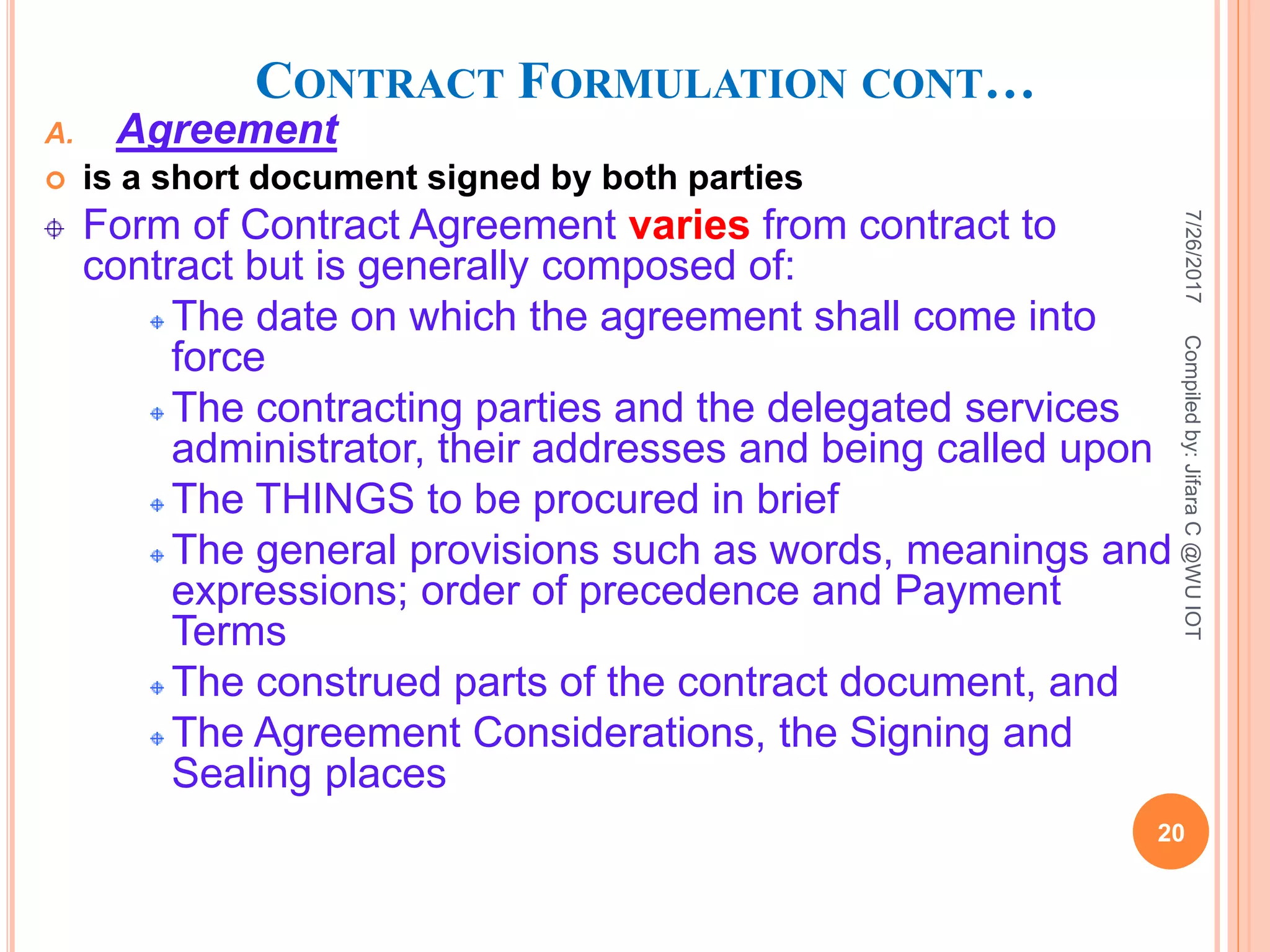 CONTRACT FORMULATION CONT…
A. Agreement
 is a short document signed by both parties
Form of Contract Agreement varies from contract to
contract but is generally composed of:
The date on which the agreement shall come into
force
The contracting parties and the delegated services
administrator, their addresses and being called upon
The THINGS to be procured in brief
The general provisions such as words, meanings and
expressions; order of precedence and Payment
Terms
The construed parts of the contract document, and
The Agreement Considerations, the Signing and
Sealing places
7/26/2017
20
Compiledby:JifaraC@WUIOT
 
