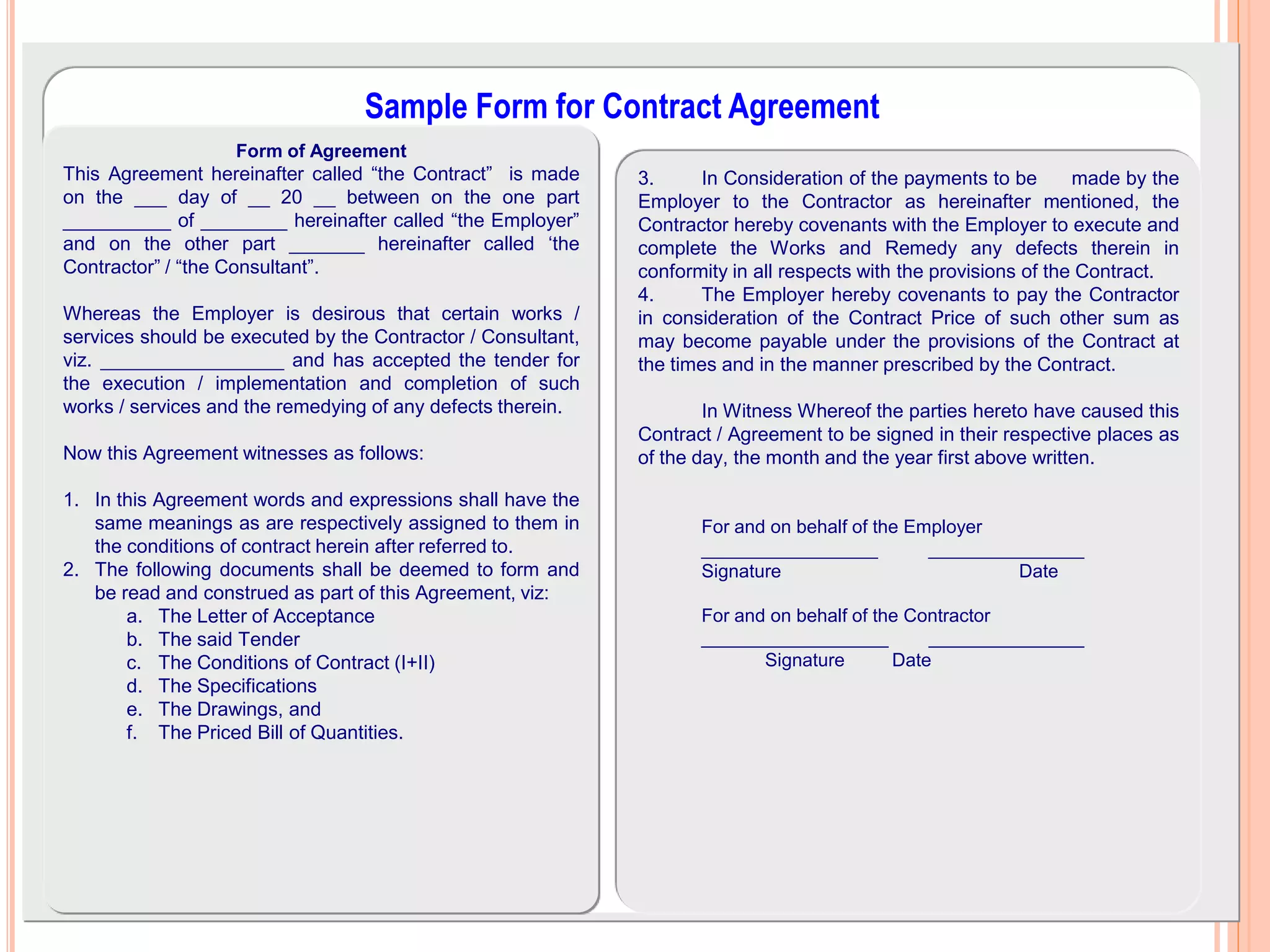 7/26/2017Compiledby:JifaraC@WUIOT
21
Sample Form for Contract Agreement
Form of Agreement
This Agreement hereinafter called “the Contract” is made
on the ___ day of __ 20 __ between on the one part
__________ of ________ hereinafter called “the Employer”
and on the other part _______ hereinafter called ‘the
Contractor” / “the Consultant”.
Whereas the Employer is desirous that certain works /
services should be executed by the Contractor / Consultant,
viz. _________________ and has accepted the tender for
the execution / implementation and completion of such
works / services and the remedying of any defects therein.
Now this Agreement witnesses as follows:
1. In this Agreement words and expressions shall have the
same meanings as are respectively assigned to them in
the conditions of contract herein after referred to.
2. The following documents shall be deemed to form and
be read and construed as part of this Agreement, viz:
a. The Letter of Acceptance
b. The said Tender
c. The Conditions of Contract (I+II)
d. The Specifications
e. The Drawings, and
f. The Priced Bill of Quantities.
3. In Consideration of the payments to be made by the
Employer to the Contractor as hereinafter mentioned, the
Contractor hereby covenants with the Employer to execute and
complete the Works and Remedy any defects therein in
conformity in all respects with the provisions of the Contract.
4. The Employer hereby covenants to pay the Contractor
in consideration of the Contract Price of such other sum as
may become payable under the provisions of the Contract at
the times and in the manner prescribed by the Contract.
In Witness Whereof the parties hereto have caused this
Contract / Agreement to be signed in their respective places as
of the day, the month and the year first above written.
For and on behalf of the Employer
_________________ _______________
Signature Date
For and on behalf of the Contractor
__________________ _______________
Signature Date
 