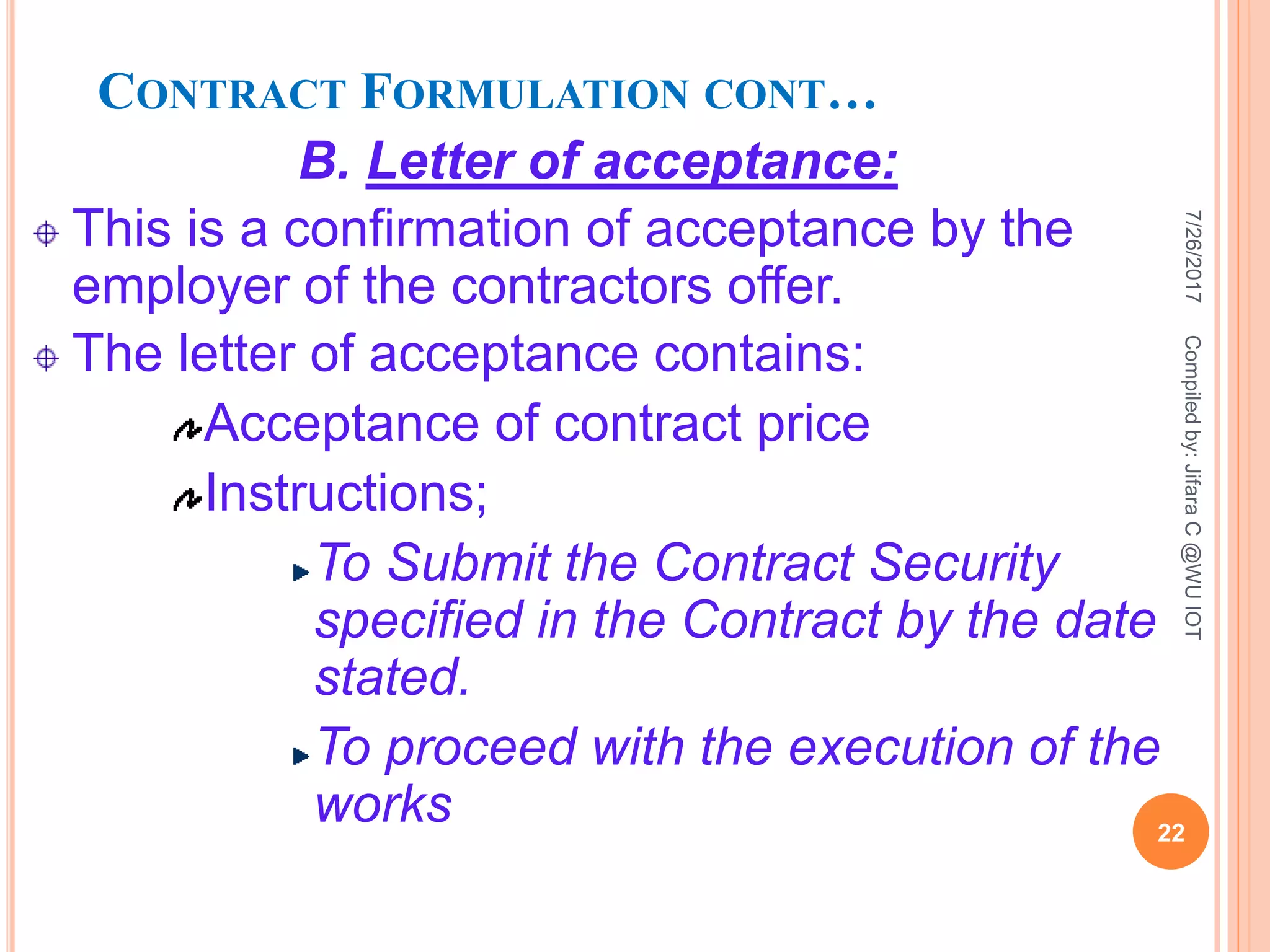 CONTRACT FORMULATION CONT…
B. Letter of acceptance:
This is a confirmation of acceptance by the
employer of the contractors offer.
The letter of acceptance contains:
Acceptance of contract price
Instructions;
To Submit the Contract Security
specified in the Contract by the date
stated.
To proceed with the execution of the
works
7/26/2017
22
Compiledby:JifaraC@WUIOT
 