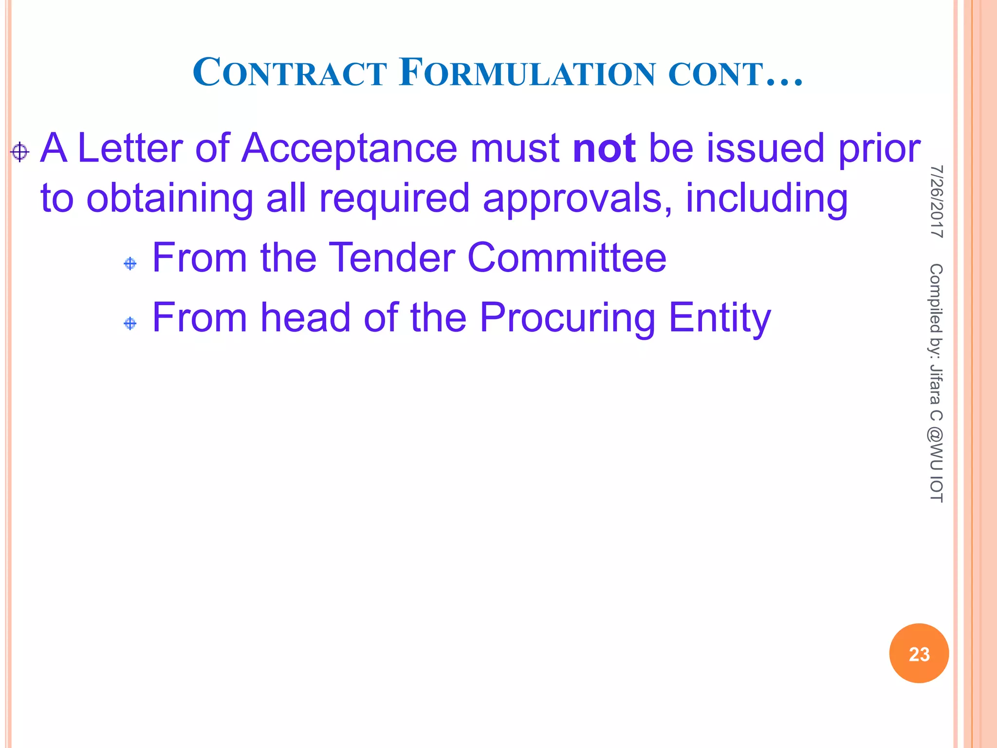CONTRACT FORMULATION CONT…
A Letter of Acceptance must not be issued prior
to obtaining all required approvals, including
From the Tender Committee
From head of the Procuring Entity
7/26/2017
23
Compiledby:JifaraC@WUIOT
 