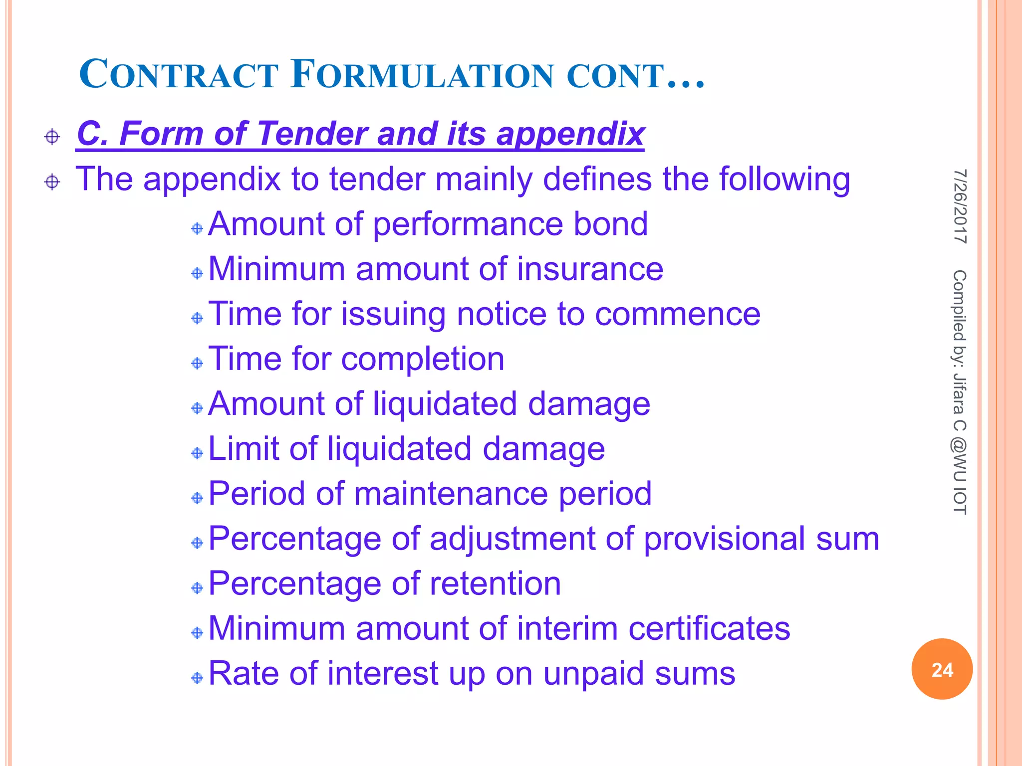 CONTRACT FORMULATION CONT…
C. Form of Tender and its appendix
The appendix to tender mainly defines the following
Amount of performance bond
Minimum amount of insurance
Time for issuing notice to commence
Time for completion
Amount of liquidated damage
Limit of liquidated damage
Period of maintenance period
Percentage of adjustment of provisional sum
Percentage of retention
Minimum amount of interim certificates
Rate of interest up on unpaid sums
7/26/2017
24
Compiledby:JifaraC@WUIOT
 
