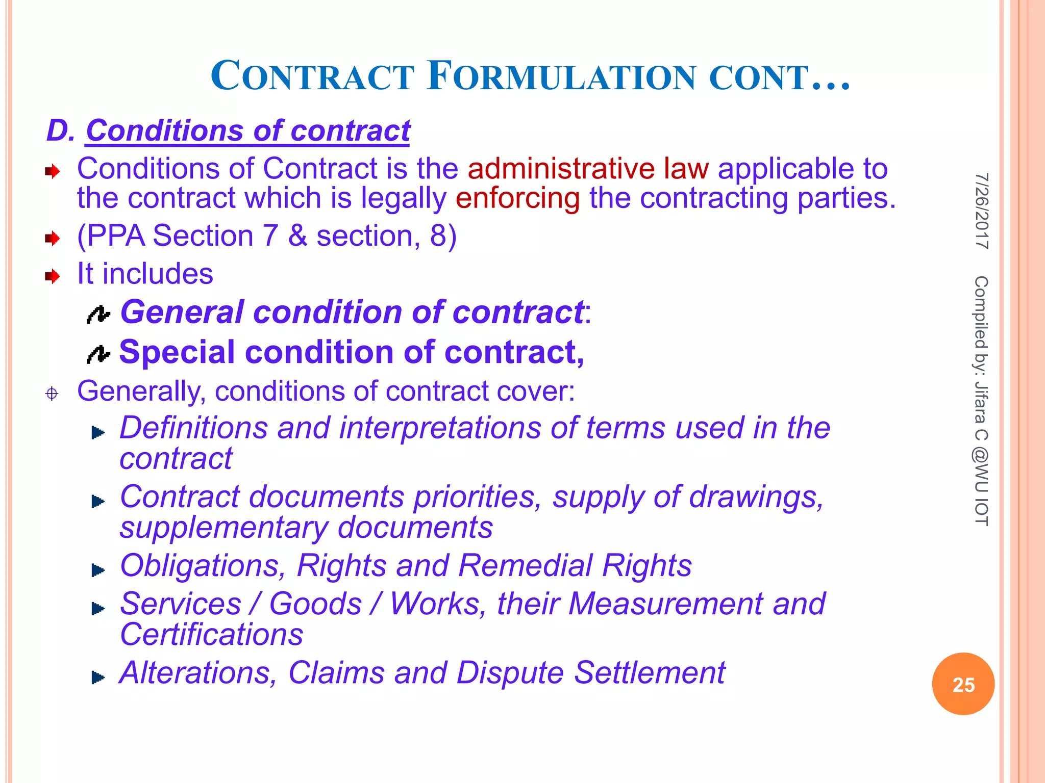 CONTRACT FORMULATION CONT…
D. Conditions of contract
Conditions of Contract is the administrative law applicable to
the contract which is legally enforcing the contracting parties.
(PPA Section 7 & section, 8)
It includes
General condition of contract:
Special condition of contract,
Generally, conditions of contract cover:
Definitions and interpretations of terms used in the
contract
Contract documents priorities, supply of drawings,
supplementary documents
Obligations, Rights and Remedial Rights
Services / Goods / Works, their Measurement and
Certifications
Alterations, Claims and Dispute Settlement
7/26/2017
25
Compiledby:JifaraC@WUIOT
 