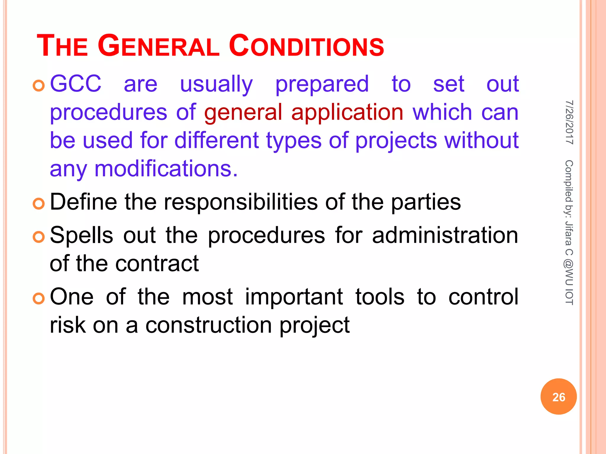 THE GENERAL CONDITIONS
 GCC are usually prepared to set out
procedures of general application which can
be used for different types of projects without
any modifications.
 Define the responsibilities of the parties
 Spells out the procedures for administration
of the contract
 One of the most important tools to control
risk on a construction project
7/26/2017
26
Compiledby:JifaraC@WUIOT
 