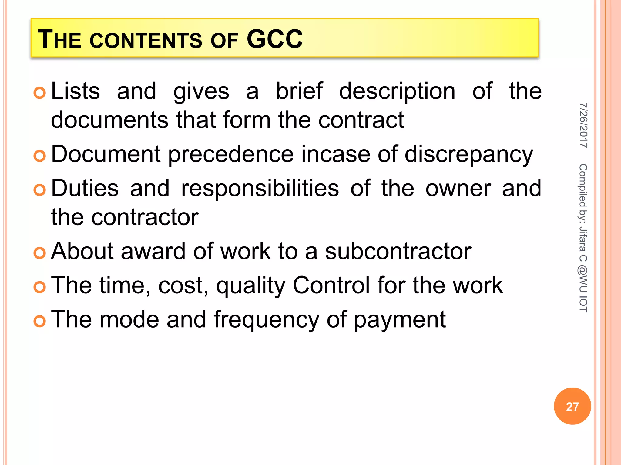 THE CONTENTS OF GCC
 Lists and gives a brief description of the
documents that form the contract
 Document precedence incase of discrepancy
 Duties and responsibilities of the owner and
the contractor
 About award of work to a subcontractor
 The time, cost, quality Control for the work
 The mode and frequency of payment
7/26/2017
27
Compiledby:JifaraC@WUIOT
 