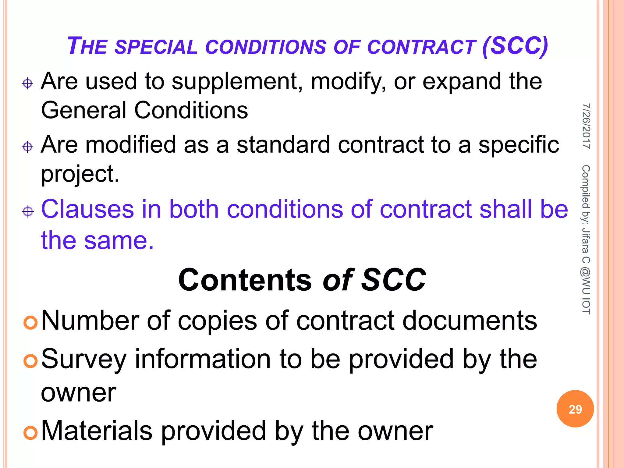 THE SPECIAL CONDITIONS OF CONTRACT (SCC)
Are used to supplement, modify, or expand the
General Conditions
Are modified as a standard contract to a specific
project.
Clauses in both conditions of contract shall be
the same.
Contents of SCC
Number of copies of contract documents
Survey information to be provided by the
owner
Materials provided by the owner
7/26/2017
29
Compiledby:JifaraC@WUIOT
 