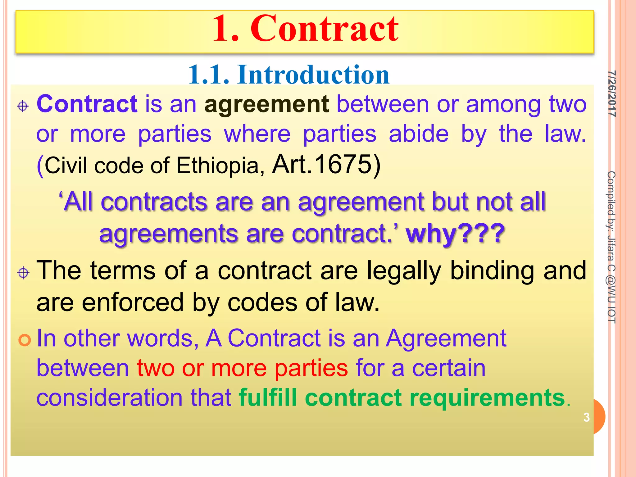 1. Contract
Contract is an agreement between or among two
or more parties where parties abide by the law.
(Civil code of Ethiopia, Art.1675)
‘All contracts are an agreement but not all
agreements are contract.’ why???
The terms of a contract are legally binding and
are enforced by codes of law.
 In other words, A Contract is an Agreement
between two or more parties for a certain
consideration that fulfill contract requirements.
7/26/2017
3
Compiledby:JifaraC@WUIOT
1.1. Introduction
 