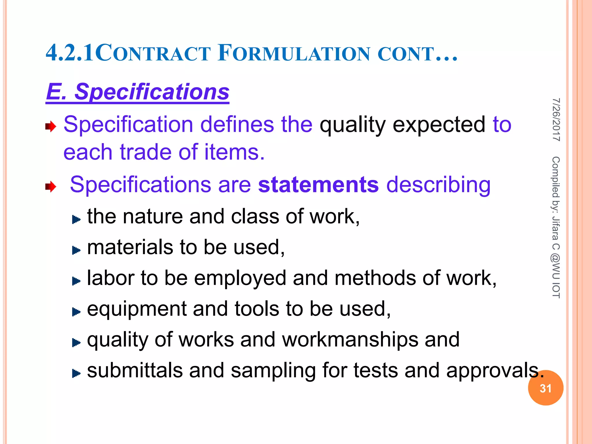 4.2.1CONTRACT FORMULATION CONT…
E. Specifications
Specification defines the quality expected to
each trade of items.
Specifications are statements describing
the nature and class of work,
materials to be used,
labor to be employed and methods of work,
equipment and tools to be used,
quality of works and workmanships and
submittals and sampling for tests and approvals.
7/26/2017
31
Compiledby:JifaraC@WUIOT
 