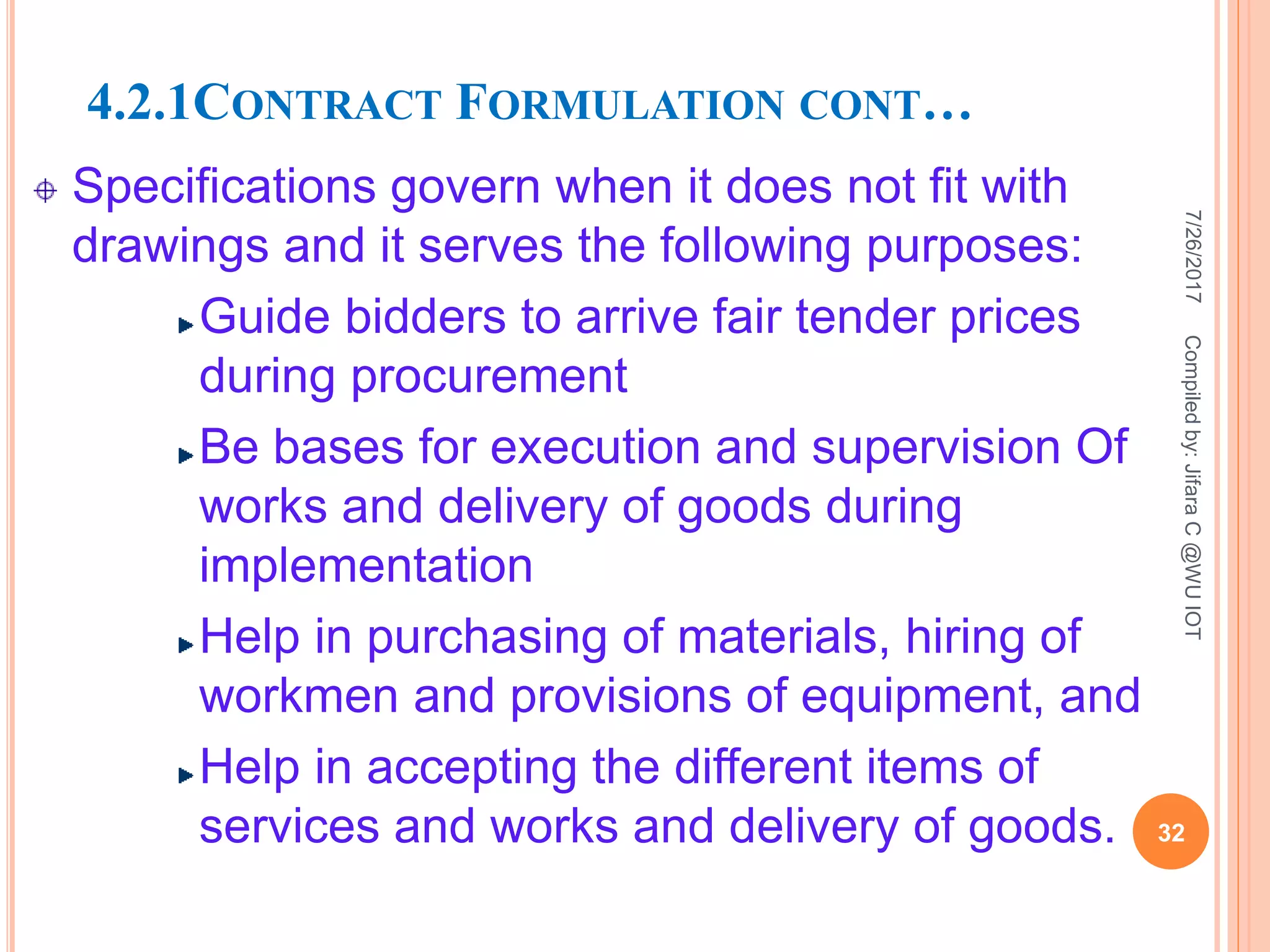 4.2.1CONTRACT FORMULATION CONT…
Specifications govern when it does not fit with
drawings and it serves the following purposes:
Guide bidders to arrive fair tender prices
during procurement
Be bases for execution and supervision Of
works and delivery of goods during
implementation
Help in purchasing of materials, hiring of
workmen and provisions of equipment, and
Help in accepting the different items of
services and works and delivery of goods.
7/26/2017
32
Compiledby:JifaraC@WUIOT
 