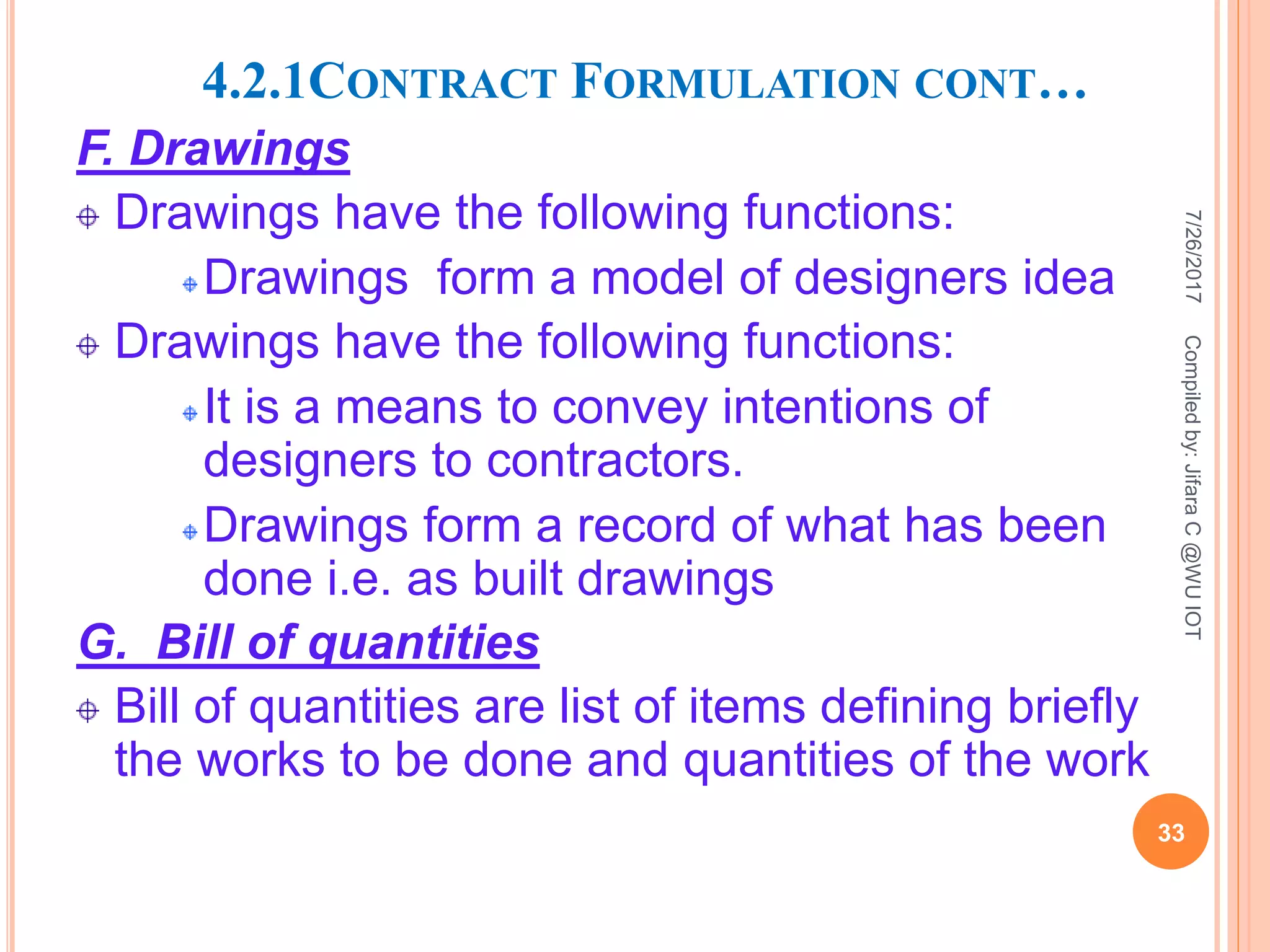 4.2.1CONTRACT FORMULATION CONT…
F. Drawings
Drawings have the following functions:
Drawings form a model of designers idea
Drawings have the following functions:
It is a means to convey intentions of
designers to contractors.
Drawings form a record of what has been
done i.e. as built drawings
G. Bill of quantities
Bill of quantities are list of items defining briefly
the works to be done and quantities of the work
7/26/2017
33
Compiledby:JifaraC@WUIOT
 