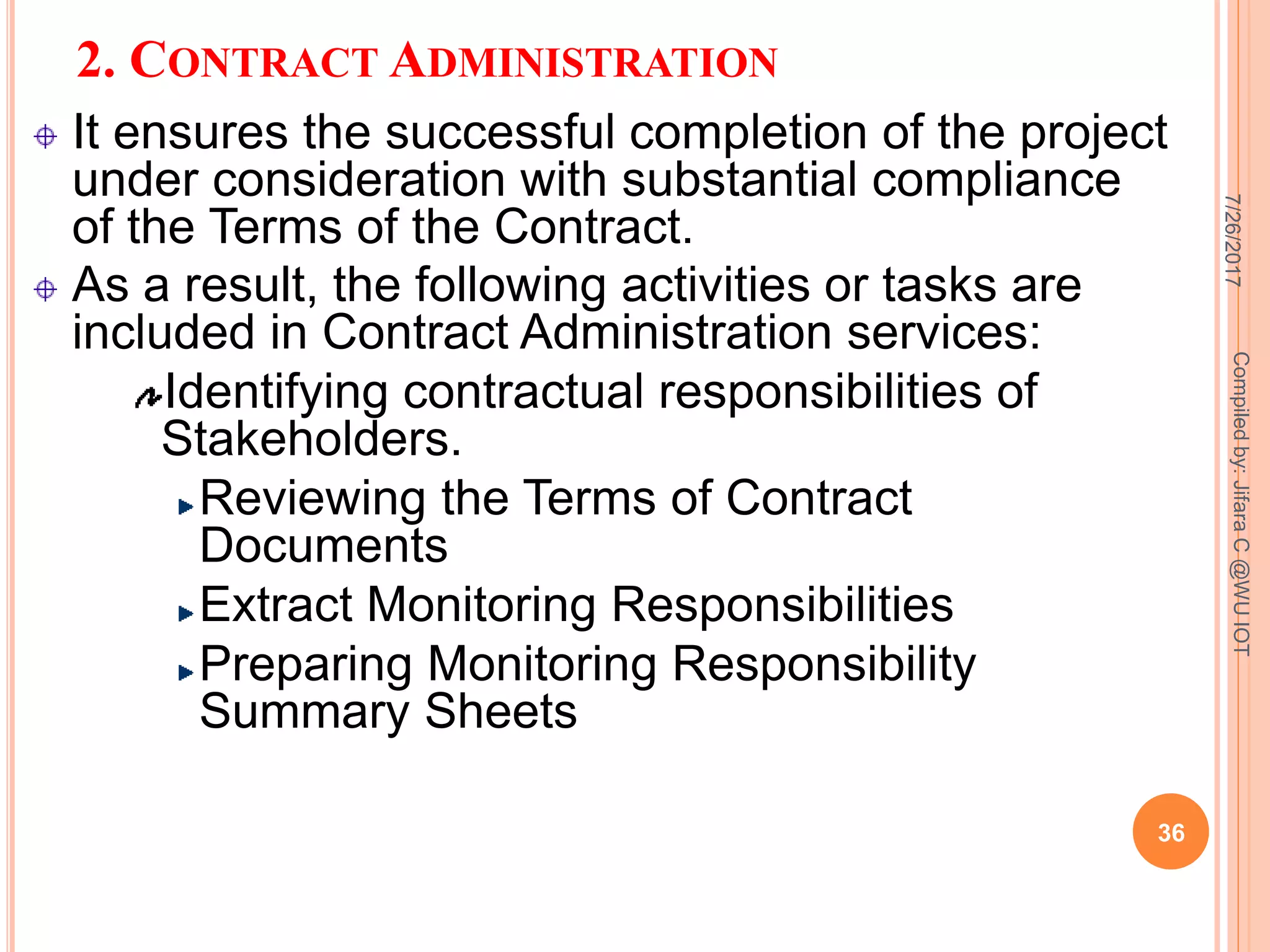 2. CONTRACT ADMINISTRATION
It ensures the successful completion of the project
under consideration with substantial compliance
of the Terms of the Contract.
As a result, the following activities or tasks are
included in Contract Administration services:
Identifying contractual responsibilities of
Stakeholders.
Reviewing the Terms of Contract
Documents
Extract Monitoring Responsibilities
Preparing Monitoring Responsibility
Summary Sheets
7/26/2017
36
Compiledby:JifaraC@WUIOT
 