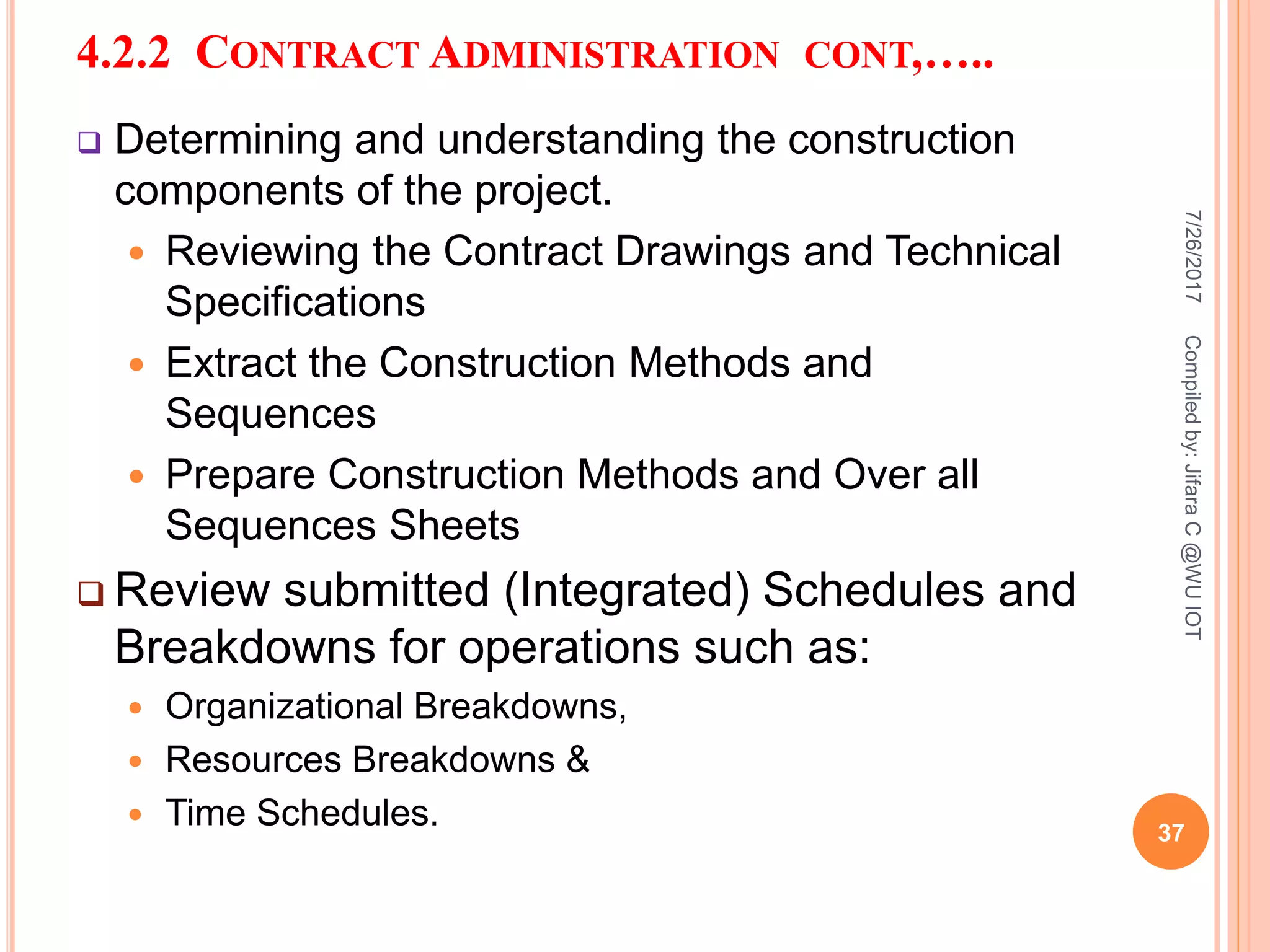 4.2.2 CONTRACT ADMINISTRATION CONT,…..
 Determining and understanding the construction
components of the project.
 Reviewing the Contract Drawings and Technical
Specifications
 Extract the Construction Methods and
Sequences
 Prepare Construction Methods and Over all
Sequences Sheets
 Review submitted (Integrated) Schedules and
Breakdowns for operations such as:
 Organizational Breakdowns,
 Resources Breakdowns &
 Time Schedules.
7/26/2017
37
Compiledby:JifaraC@WUIOT
 