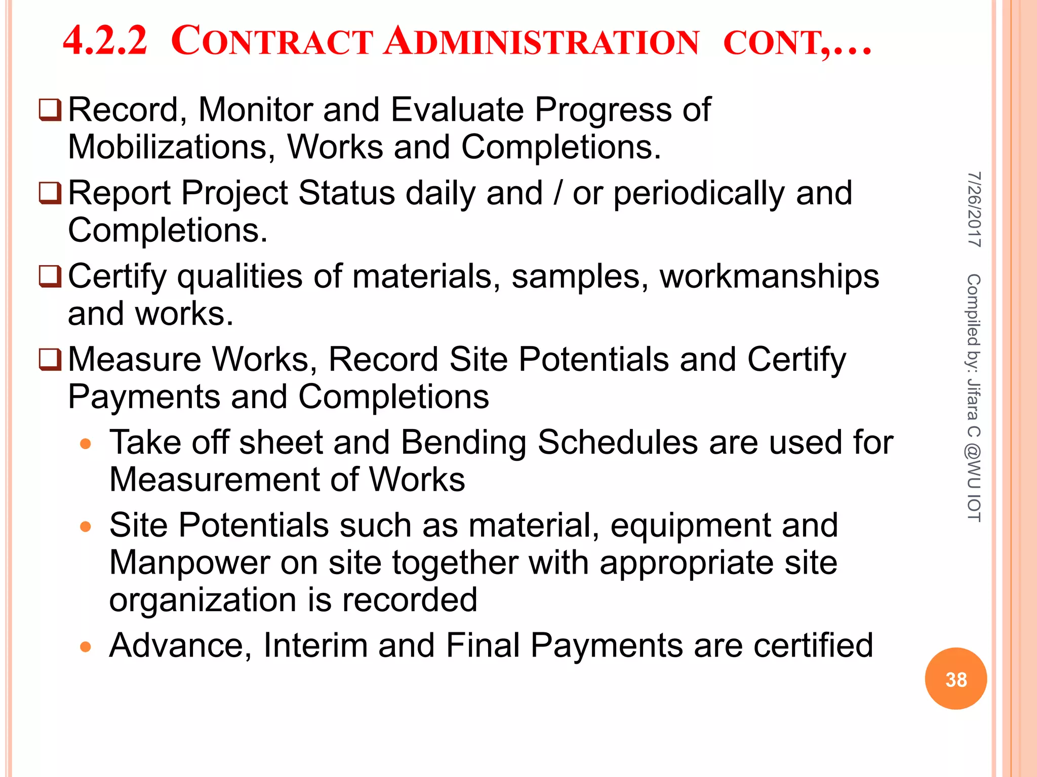 4.2.2 CONTRACT ADMINISTRATION CONT,…
Record, Monitor and Evaluate Progress of
Mobilizations, Works and Completions.
Report Project Status daily and / or periodically and
Completions.
Certify qualities of materials, samples, workmanships
and works.
Measure Works, Record Site Potentials and Certify
Payments and Completions
 Take off sheet and Bending Schedules are used for
Measurement of Works
 Site Potentials such as material, equipment and
Manpower on site together with appropriate site
organization is recorded
 Advance, Interim and Final Payments are certified
7/26/2017
38
Compiledby:JifaraC@WUIOT
 