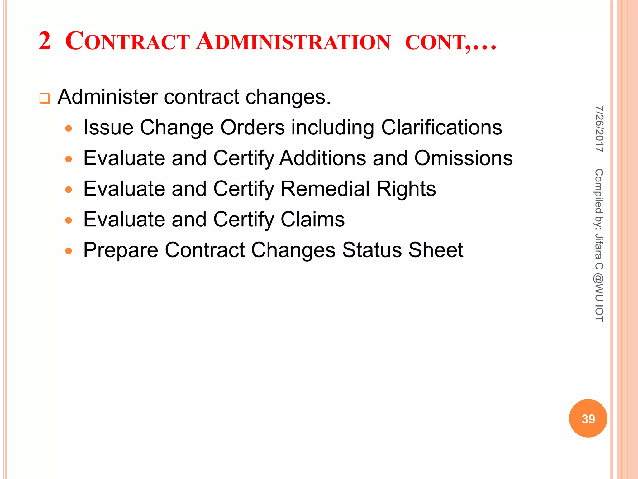 2 CONTRACT ADMINISTRATION CONT,…
 Administer contract changes.
 Issue Change Orders including Clarifications
 Evaluate and Certify Additions and Omissions
 Evaluate and Certify Remedial Rights
 Evaluate and Certify Claims
 Prepare Contract Changes Status Sheet
7/26/2017
39
Compiledby:JifaraC@WUIOT
 