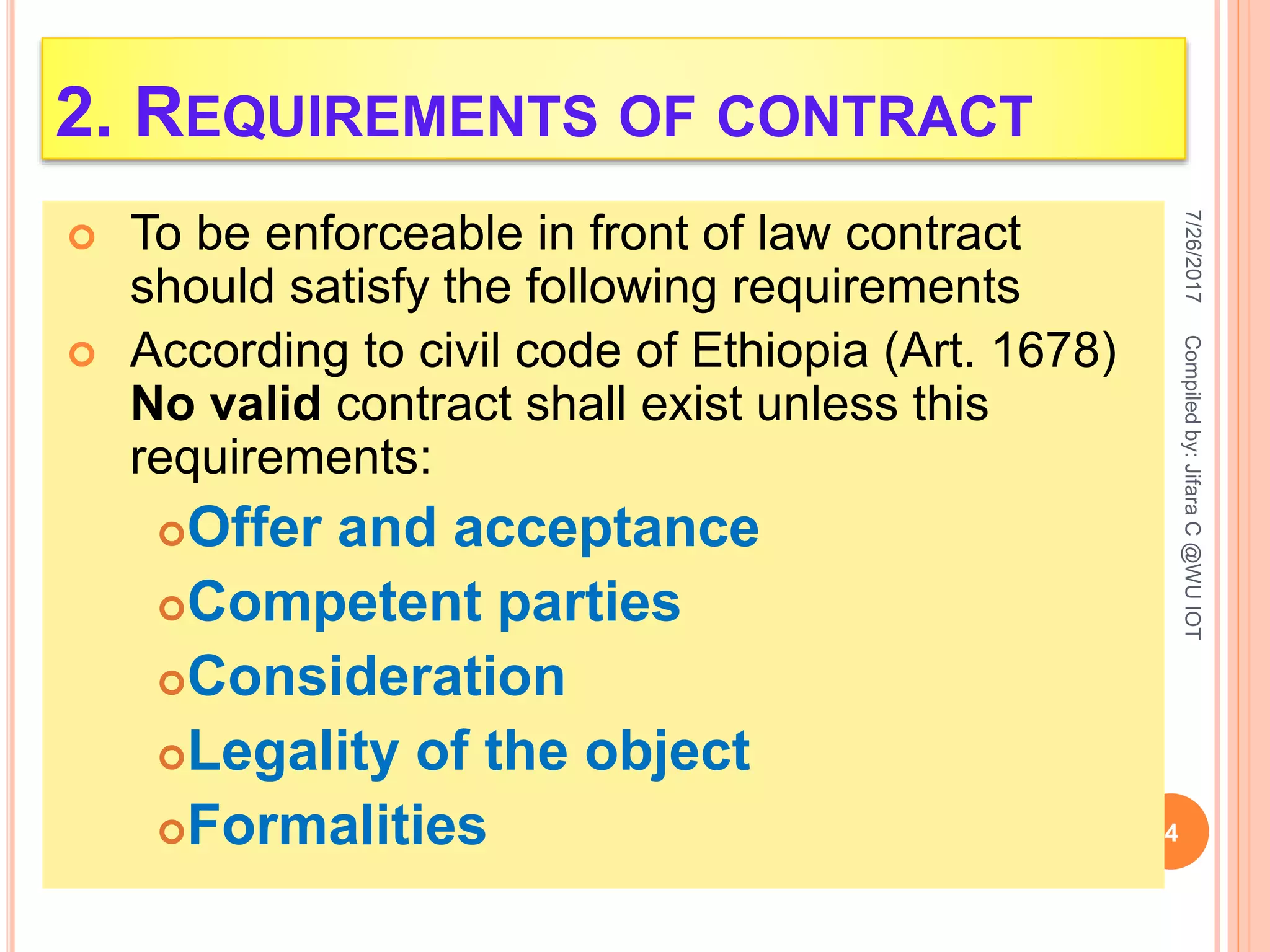 2. REQUIREMENTS OF CONTRACT
 To be enforceable in front of law contract
should satisfy the following requirements
 According to civil code of Ethiopia (Art. 1678)
No valid contract shall exist unless this
requirements:
Offer and acceptance
Competent parties
Consideration
Legality of the object
Formalities
7/26/2017
4
Compiledby:JifaraC@WUIOT
 