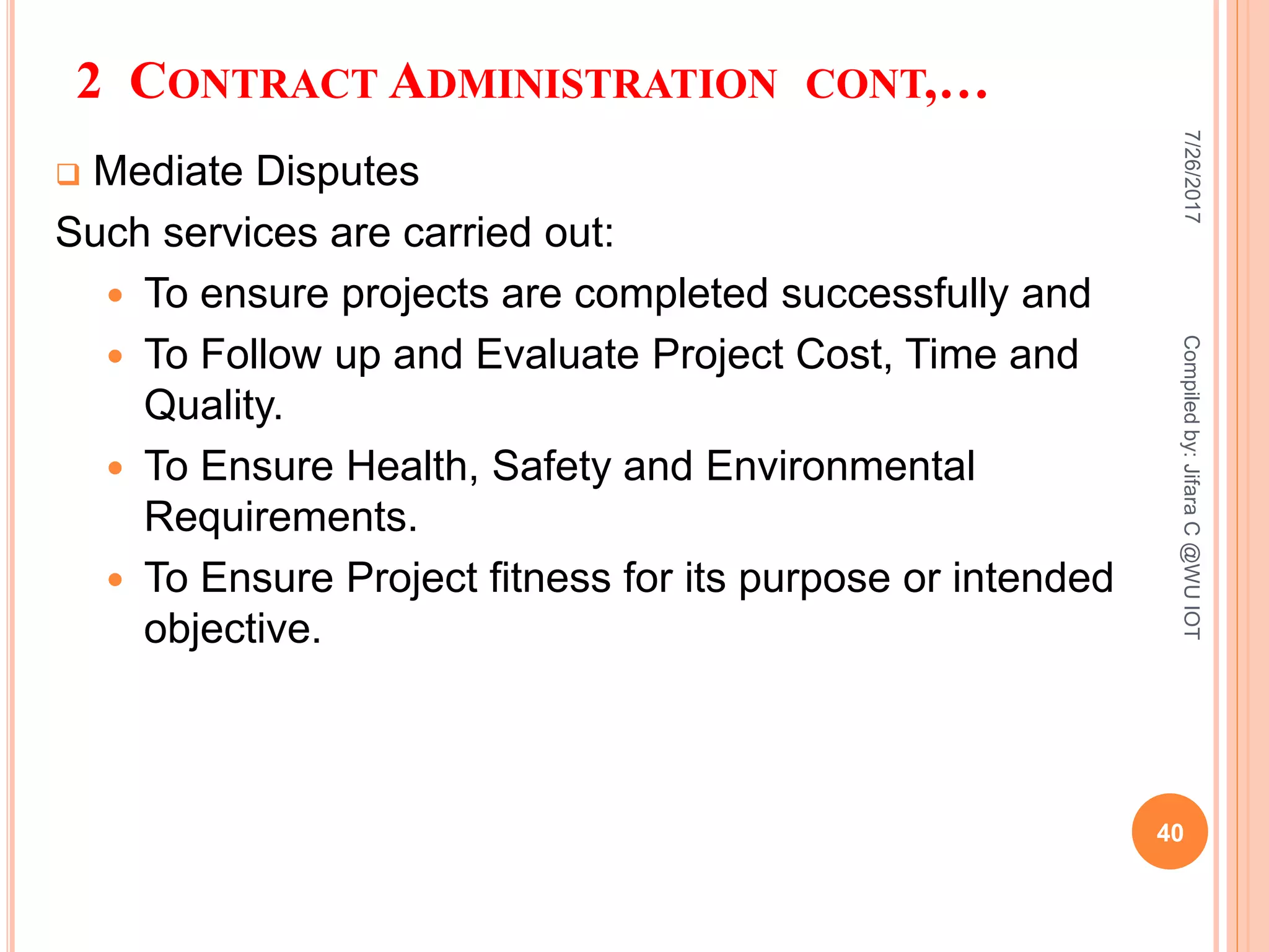 2 CONTRACT ADMINISTRATION CONT,…
 Mediate Disputes
Such services are carried out:
 To ensure projects are completed successfully and
 To Follow up and Evaluate Project Cost, Time and
Quality.
 To Ensure Health, Safety and Environmental
Requirements.
 To Ensure Project fitness for its purpose or intended
objective.
7/26/2017
40
Compiledby:JifaraC@WUIOT
 