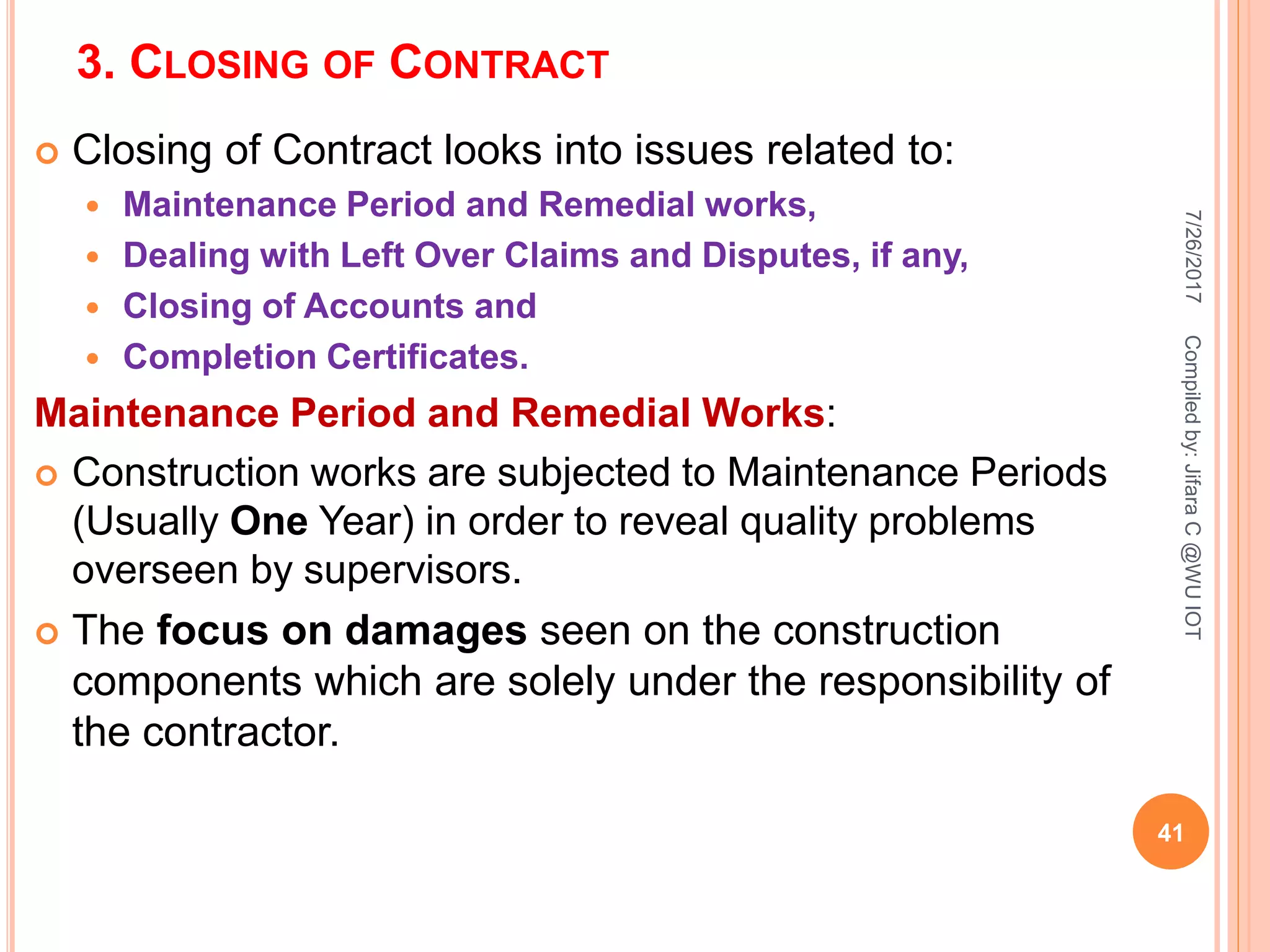 3. CLOSING OF CONTRACT
 Closing of Contract looks into issues related to:
 Maintenance Period and Remedial works,
 Dealing with Left Over Claims and Disputes, if any,
 Closing of Accounts and
 Completion Certificates.
Maintenance Period and Remedial Works:
 Construction works are subjected to Maintenance Periods
(Usually One Year) in order to reveal quality problems
overseen by supervisors.
 The focus on damages seen on the construction
components which are solely under the responsibility of
the contractor.
7/26/2017
41
Compiledby:JifaraC@WUIOT
 