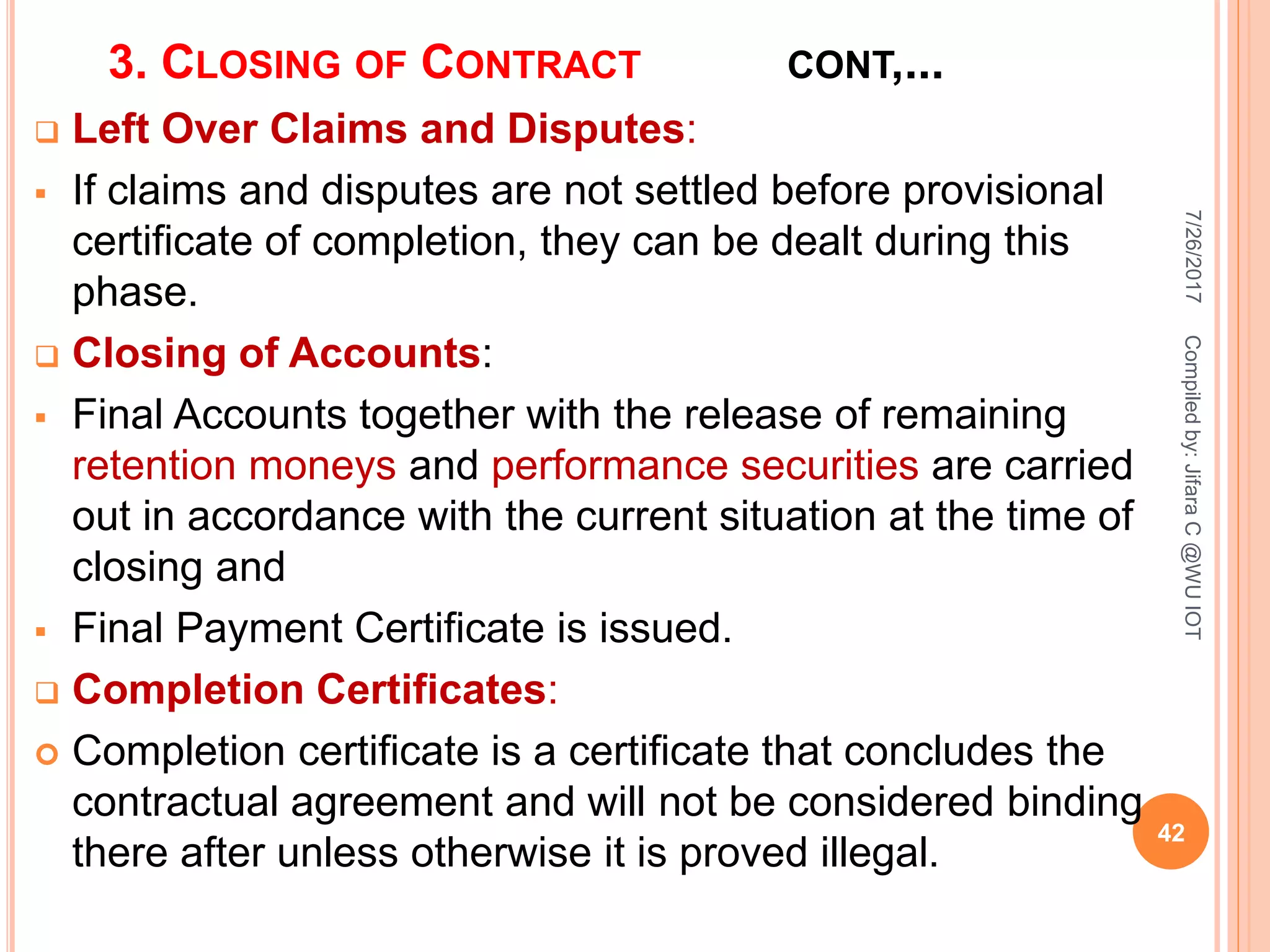 3. CLOSING OF CONTRACT CONT,...
 Left Over Claims and Disputes:
 If claims and disputes are not settled before provisional
certificate of completion, they can be dealt during this
phase.
 Closing of Accounts:
 Final Accounts together with the release of remaining
retention moneys and performance securities are carried
out in accordance with the current situation at the time of
closing and
 Final Payment Certificate is issued.
 Completion Certificates:
 Completion certificate is a certificate that concludes the
contractual agreement and will not be considered binding
there after unless otherwise it is proved illegal.
7/26/2017
42
Compiledby:JifaraC@WUIOT
 