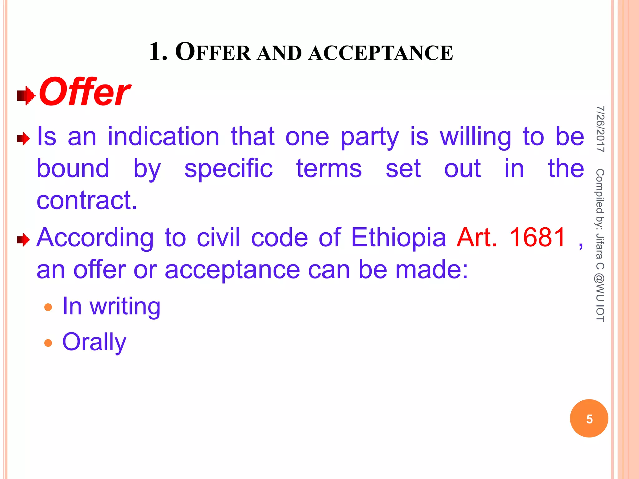 1. OFFER AND ACCEPTANCE
Offer
Is an indication that one party is willing to be
bound by specific terms set out in the
contract.
According to civil code of Ethiopia Art. 1681 ,
an offer or acceptance can be made:
 In writing
 Orally
7/26/2017
5
Compiledby:JifaraC@WUIOT
 