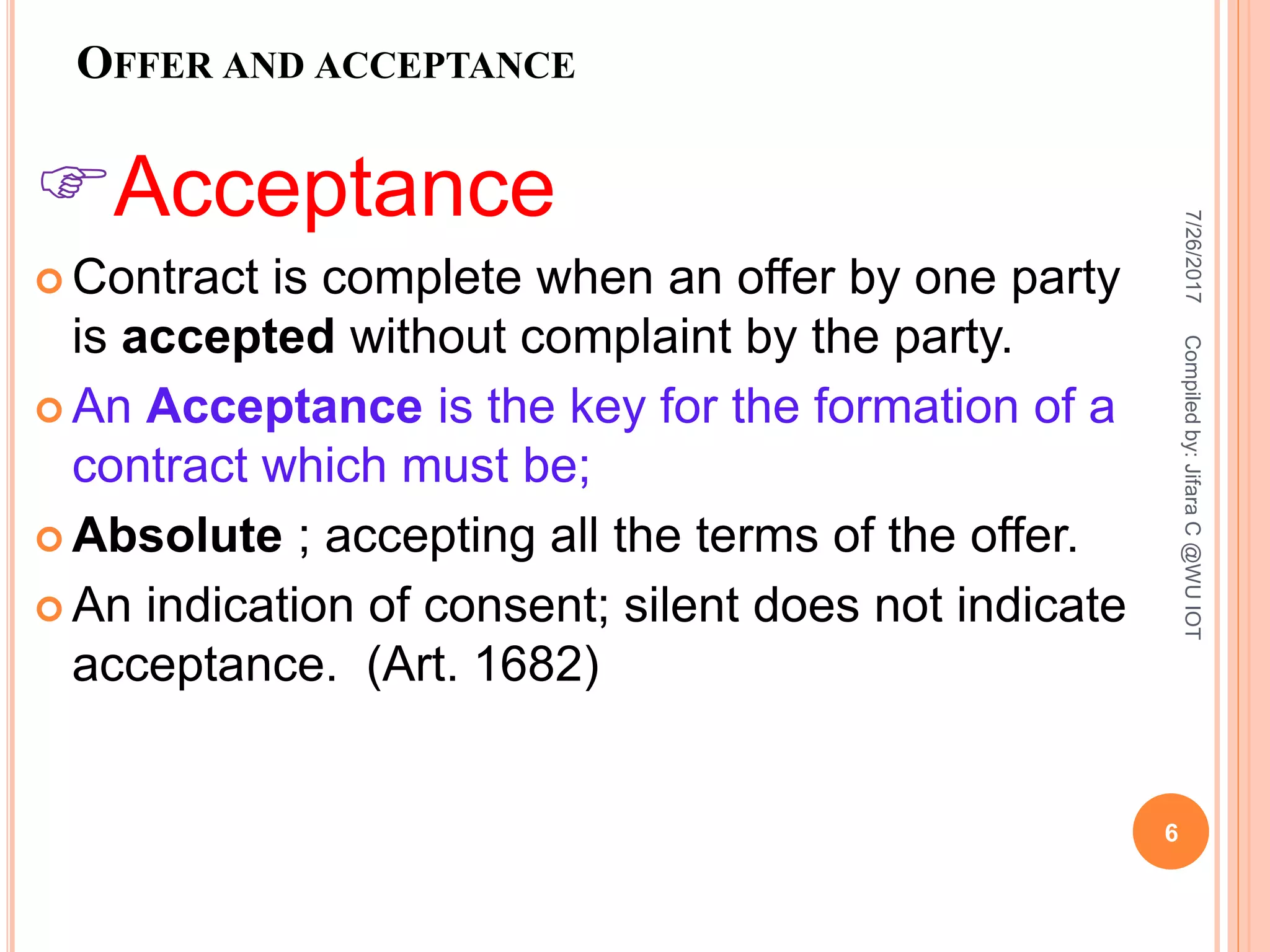 OFFER AND ACCEPTANCE
Acceptance
 Contract is complete when an offer by one party
is accepted without complaint by the party.
 An Acceptance is the key for the formation of a
contract which must be;
 Absolute ; accepting all the terms of the offer.
 An indication of consent; silent does not indicate
acceptance. (Art. 1682)
7/26/2017
6
Compiledby:JifaraC@WUIOT
 