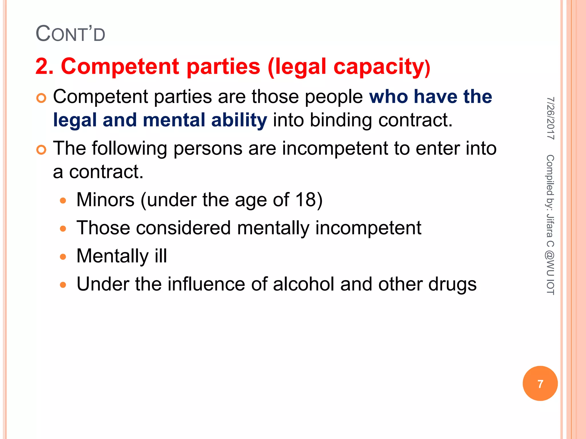 CONT’D
2. Competent parties (legal capacity)
 Competent parties are those people who have the
legal and mental ability into binding contract.
 The following persons are incompetent to enter into
a contract.
 Minors (under the age of 18)
 Those considered mentally incompetent
 Mentally ill
 Under the influence of alcohol and other drugs
7/26/2017
7
Compiledby:JifaraC@WUIOT
 