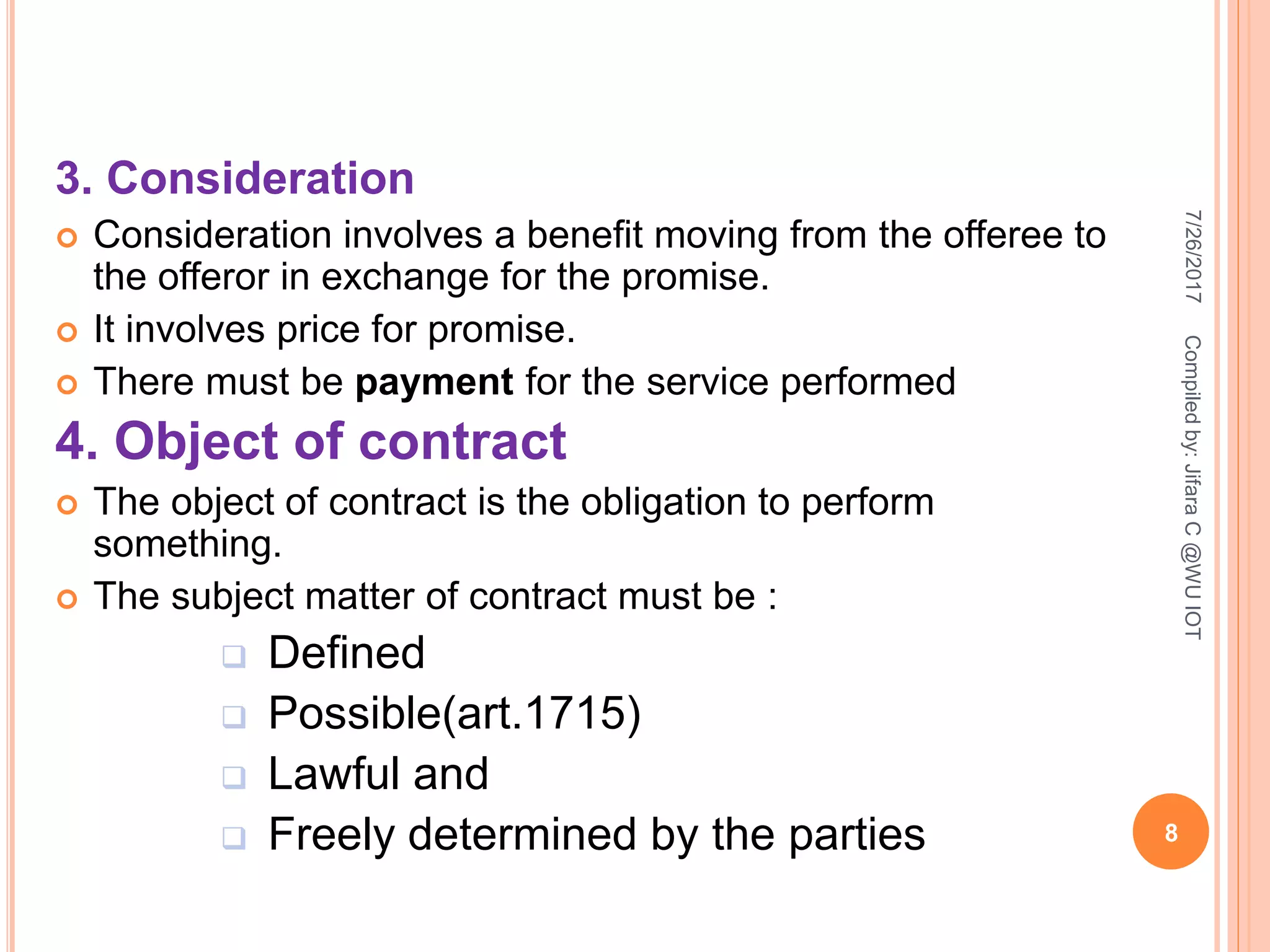 3. Consideration
 Consideration involves a benefit moving from the offeree to
the offeror in exchange for the promise.
 It involves price for promise.
 There must be payment for the service performed
4. Object of contract
 The object of contract is the obligation to perform
something.
 The subject matter of contract must be :
 Defined
 Possible(art.1715)
 Lawful and
 Freely determined by the parties
7/26/2017
8
Compiledby:JifaraC@WUIOT
 