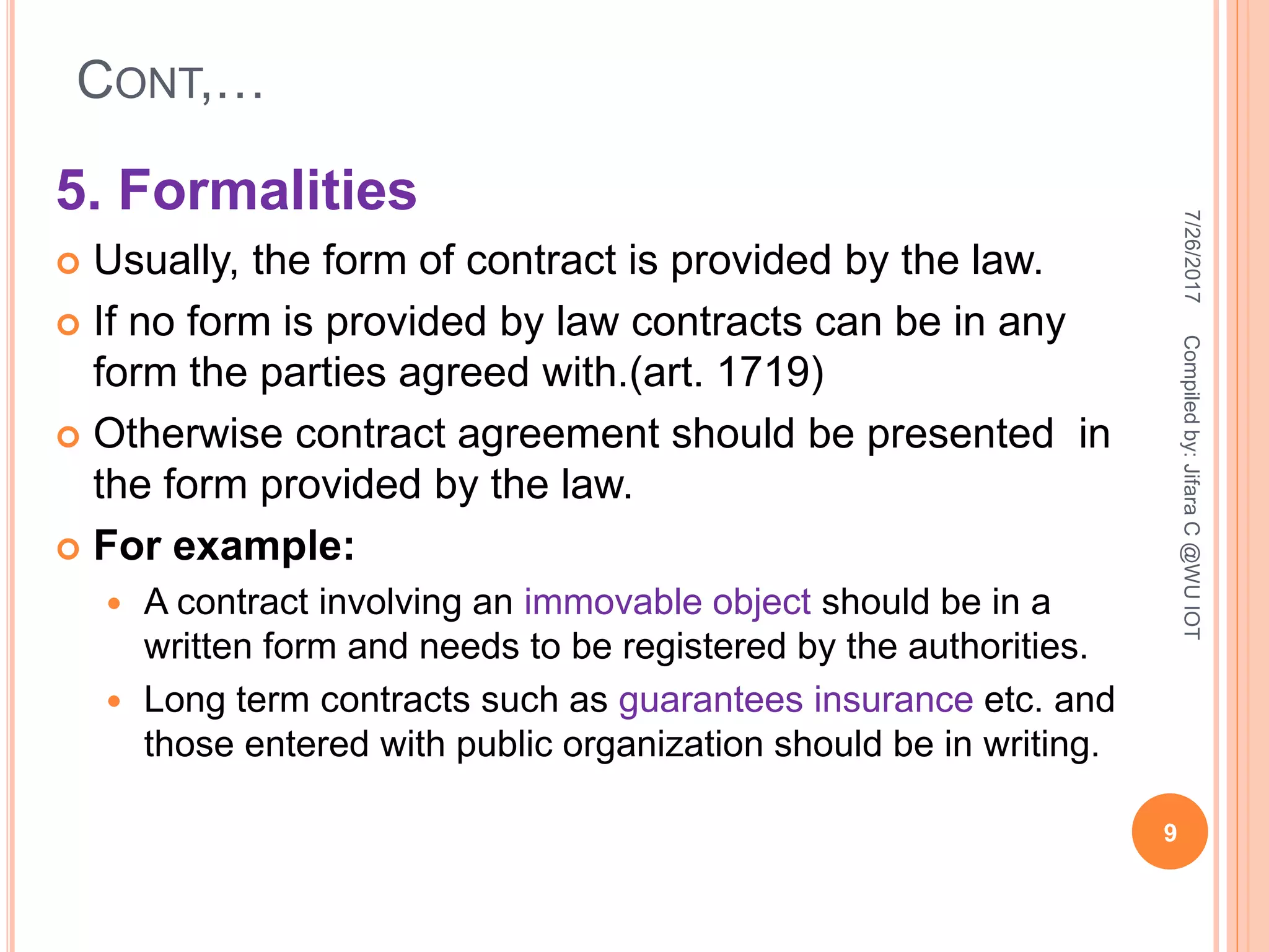 CONT,…
5. Formalities
 Usually, the form of contract is provided by the law.
 If no form is provided by law contracts can be in any
form the parties agreed with.(art. 1719)
 Otherwise contract agreement should be presented in
the form provided by the law.
 For example:
 A contract involving an immovable object should be in a
written form and needs to be registered by the authorities.
 Long term contracts such as guarantees insurance etc. and
those entered with public organization should be in writing.
7/26/2017
9
Compiledby:JifaraC@WUIOT
 