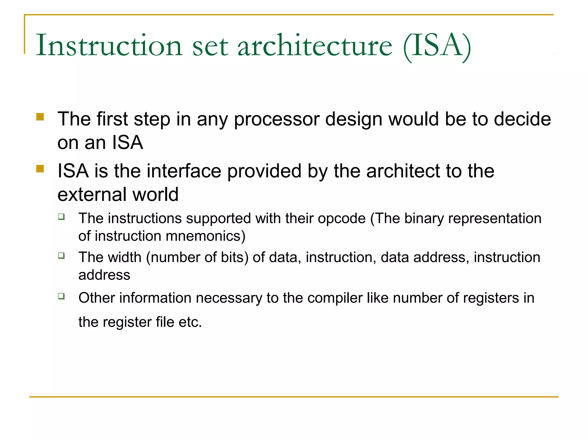 Instruction set architecture (ISA)
 The first step in any processor design would be to decide
on an ISA
 ISA is the interface provided by the architect to the
external world
 The instructions supported with their opcode (The binary representation
of instruction mnemonics)
 The width (number of bits) of data, instruction, data address, instruction
address
 Other information necessary to the compiler like number of registers in
the register file etc.
 