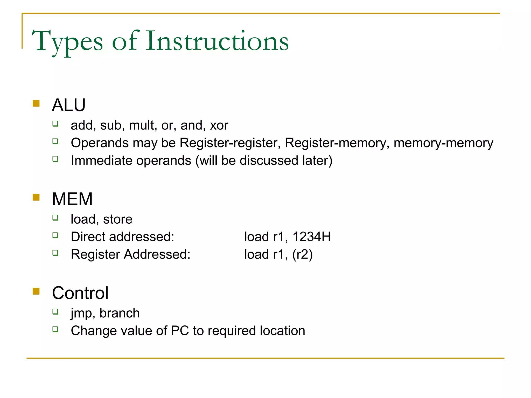 Types of Instructions
 ALU
 add, sub, mult, or, and, xor
 Operands may be Register-register, Register-memory, memory-memory
 Immediate operands (will be discussed later)
 MEM
 load, store
 Direct addressed: load r1, 1234H
 Register Addressed: load r1, (r2)
 Control
 jmp, branch
 Change value of PC to required location
 