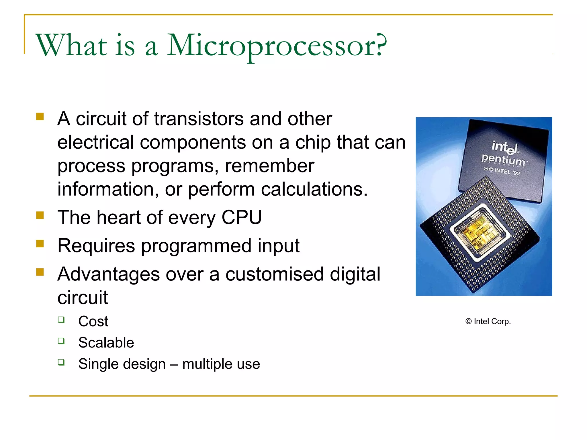 What is a Microprocessor?
 A circuit of transistors and other
electrical components on a chip that can
process programs, remember
information, or perform calculations.
 The heart of every CPU
 Requires programmed input
 Advantages over a customised digital
circuit
 Cost
 Scalable
 Single design – multiple use
© Intel Corp.
 
