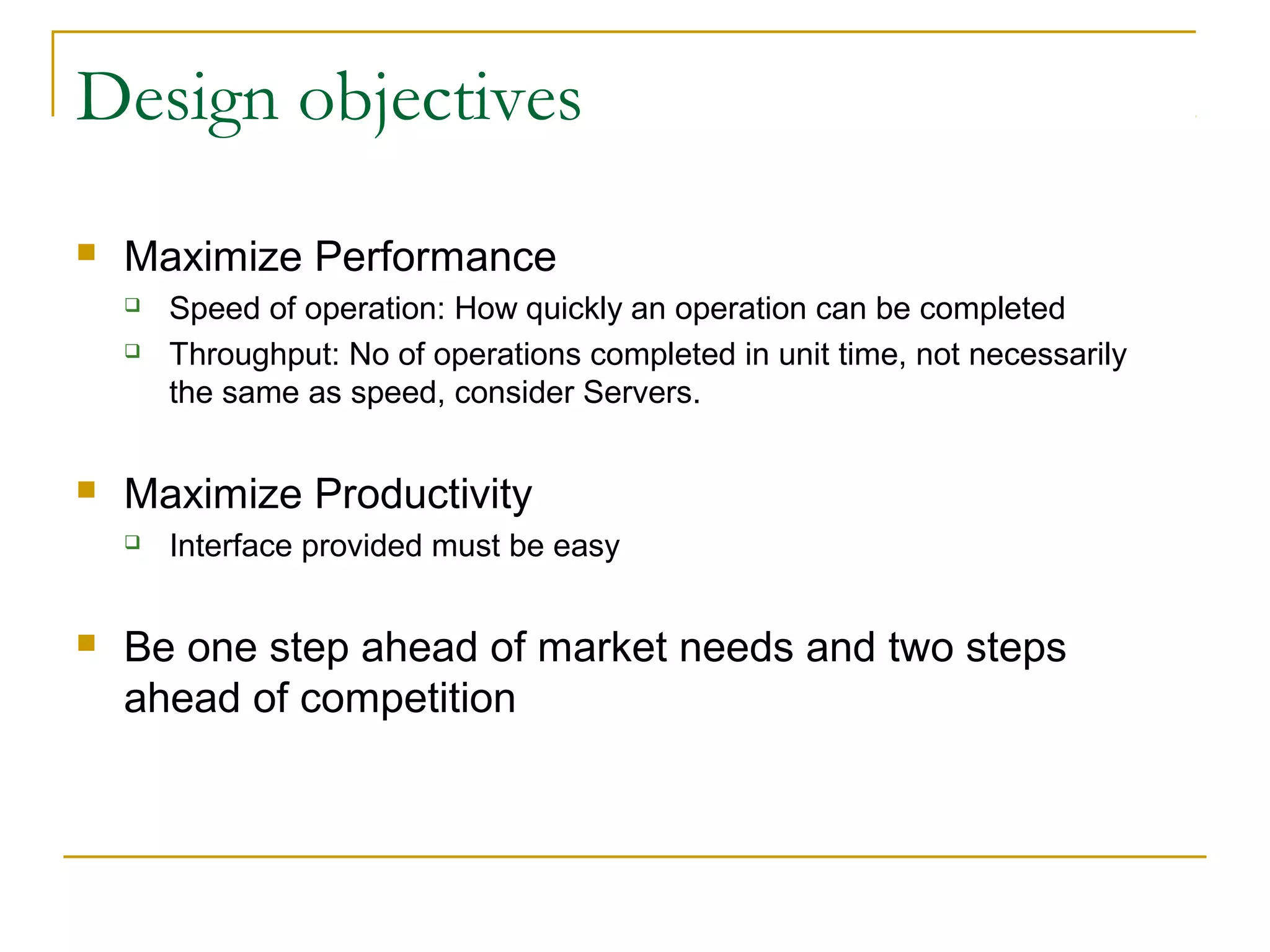 Design objectives
 Maximize Performance
 Speed of operation: How quickly an operation can be completed
 Throughput: No of operations completed in unit time, not necessarily
the same as speed, consider Servers.
 Maximize Productivity
 Interface provided must be easy
 Be one step ahead of market needs and two steps
ahead of competition
 