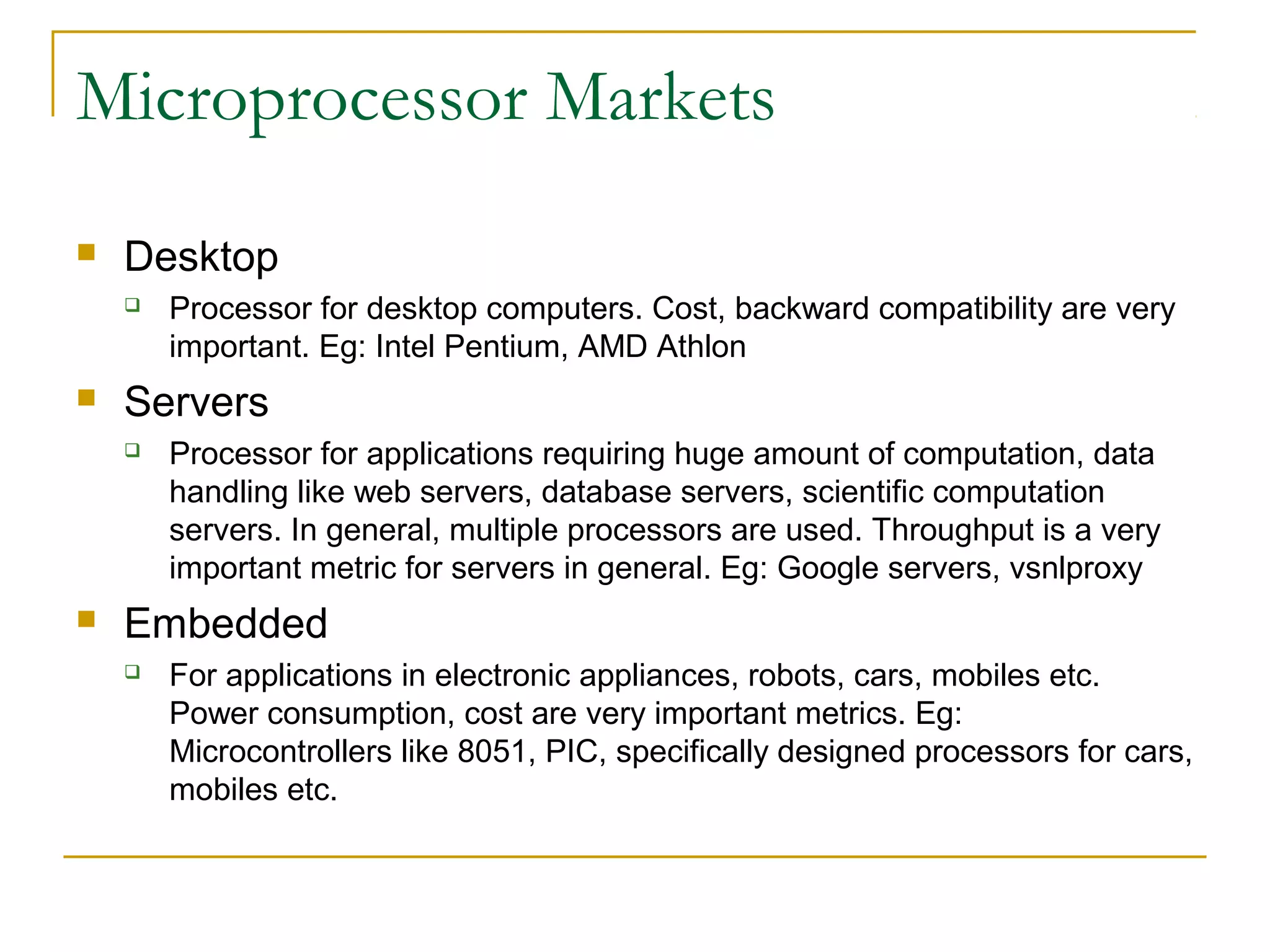 Microprocessor Markets
 Desktop
 Processor for desktop computers. Cost, backward compatibility are very
important. Eg: Intel Pentium, AMD Athlon
 Servers
 Processor for applications requiring huge amount of computation, data
handling like web servers, database servers, scientific computation
servers. In general, multiple processors are used. Throughput is a very
important metric for servers in general. Eg: Google servers, vsnlproxy
 Embedded
 For applications in electronic appliances, robots, cars, mobiles etc.
Power consumption, cost are very important metrics. Eg:
Microcontrollers like 8051, PIC, specifically designed processors for cars,
mobiles etc.
 