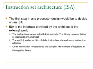 Instruction set architecture (ISA)
 The first step in any processor design would be to decide
on an ISA
 ISA is the interface provided by the architect to the
external world
 The instructions supported with their opcode (The binary representation
of instruction mnemonics)
 The width (number of bits) of data, instruction, data address, instruction
address
 Other information necessary to the compiler like number of registers in
the register file etc.
 