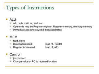 Types of Instructions
 ALU
 add, sub, mult, or, and, xor
 Operands may be Register-register, Register-memory, memory-memory
 Immediate operands (will be discussed later)
 MEM
 load, store
 Direct addressed: load r1, 1234H
 Register Addressed: load r1, (r2)
 Control
 jmp, branch
 Change value of PC to required location
 