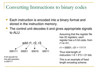 Converting Instructions to binary codes
 Each instruction is encoded into a binary format and
stored in the instruction memory.
 The control unit decodes it and gives appropriate signals
to ALU
add r1, r2, r3
000111 00001 00010 00011
6 bit opcode for
the add operation
is 000111
Assuming that the register file
has 32 registers, each
register has a 5 bit code, from
r1 to r31,
r1 = 00001, r31 = 11111
Thus total length of
instruction = 6 + 5*3 = 21 bits
This is an example of fixed
length encoding scheme.
 