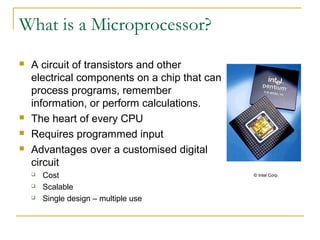 What is a Microprocessor?
 A circuit of transistors and other
electrical components on a chip that can
process programs, remember
information, or perform calculations.
 The heart of every CPU
 Requires programmed input
 Advantages over a customised digital
circuit
 Cost
 Scalable
 Single design – multiple use
© Intel Corp.
 