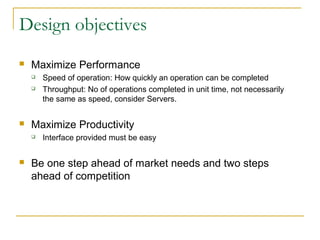 Design objectives
 Maximize Performance
 Speed of operation: How quickly an operation can be completed
 Throughput: No of operations completed in unit time, not necessarily
the same as speed, consider Servers.
 Maximize Productivity
 Interface provided must be easy
 Be one step ahead of market needs and two steps
ahead of competition
 