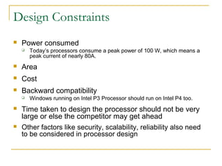 Design Constraints
 Power consumed
 Today’s processors consume a peak power of 100 W, which means a
peak current of nearly 80A.
 Area
 Cost
 Backward compatibility
 Windows running on Intel P3 Processor should run on Intel P4 too.
 Time taken to design the processor should not be very
large or else the competitor may get ahead
 Other factors like security, scalability, reliability also need
to be considered in processor design
 