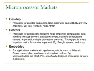 Microprocessor Markets
 Desktop
 Processor for desktop computers. Cost, backward compatibility are very
important. Eg: Intel Pentium, AMD Athlon
 Servers
 Processor for applications requiring huge amount of computation, data
handling like web servers, database servers, scientific computation
servers. In general, multiple processors are used. Throughput is a very
important metric for servers in general. Eg: Google servers, vsnlproxy
 Embedded
 For applications in electronic appliances, robots, cars, mobiles etc.
Power consumption, cost are very important metrics. Eg:
Microcontrollers like 8051, PIC, specifically designed processors for cars,
mobiles etc.
 