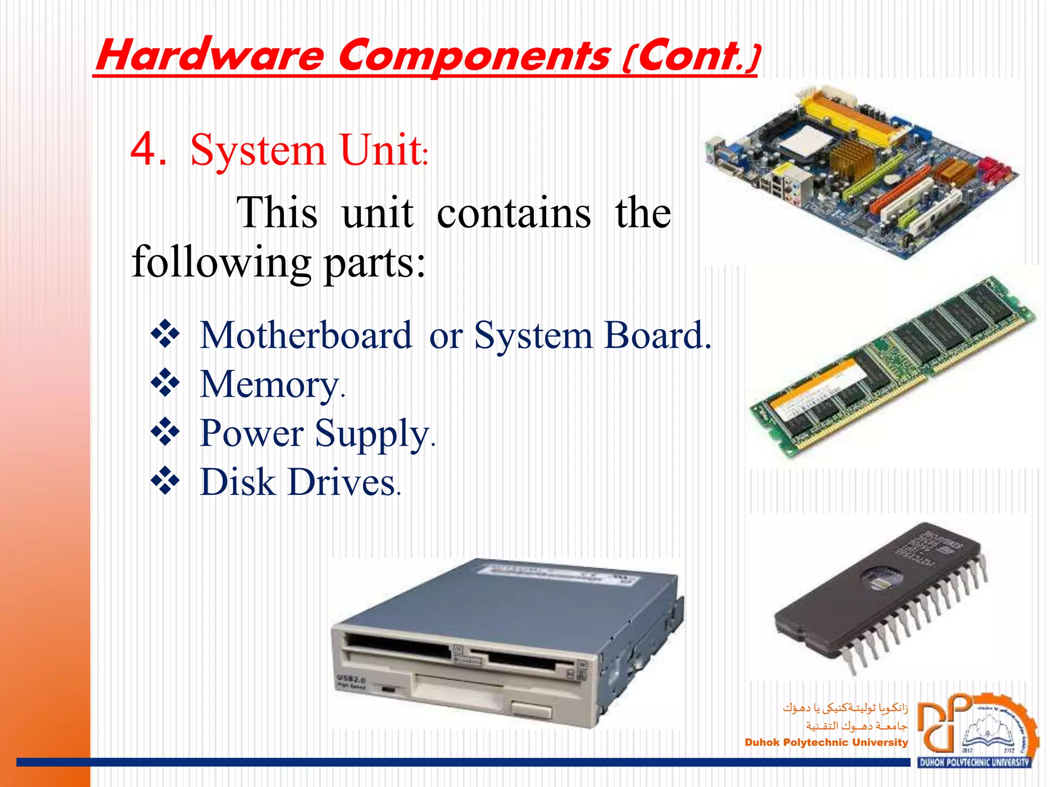 ‫ـؤك‬‫ـ‬‫ـ‬‫ه‬‫د‬ ‫يا‬‫ـةكنيكى‬‫ـ‬‫ـ‬‫ـ‬‫ت‬‫ثولي‬ ‫ـويا‬‫ـ‬‫ـ‬‫ك‬‫ان‬‫ز‬
‫ـنية‬‫ـ‬‫ـ‬‫ـ‬‫ـ‬‫ق‬‫الت‬ ‫ـوك‬‫ـ‬‫ـ‬‫ـ‬‫ـ‬‫ـ‬‫ـ‬‫ـ‬‫ـ‬‫ـ‬‫ه‬‫د‬ ‫ـة‬‫ـ‬‫ـ‬‫ـ‬‫ـ‬‫ـ‬‫ـ‬‫ـ‬‫ع‬‫جام‬
Duhok Polytechnic University
4. System Unit:
This unit contains the
following parts:
 Motherboard or System Board.
 Memory.
 Power Supply.
 Disk Drives.
Hardware Components (Cont.)
 