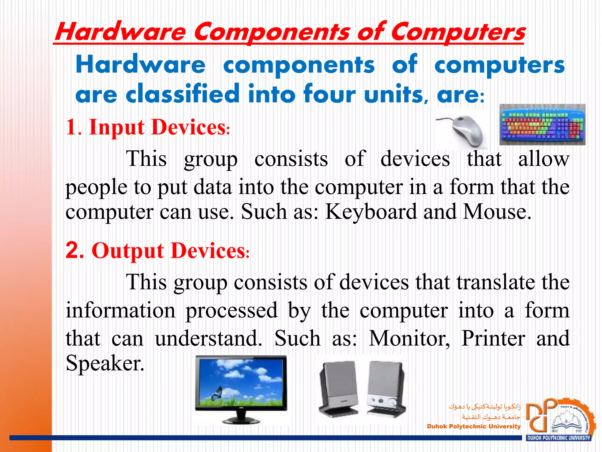 ‫ـؤك‬‫ـ‬‫ـ‬‫ه‬‫د‬ ‫يا‬‫ـةكنيكى‬‫ـ‬‫ـ‬‫ـ‬‫ت‬‫ثولي‬ ‫ـويا‬‫ـ‬‫ـ‬‫ك‬‫ان‬‫ز‬
‫ـنية‬‫ـ‬‫ـ‬‫ـ‬‫ـ‬‫ق‬‫الت‬ ‫ـوك‬‫ـ‬‫ـ‬‫ـ‬‫ـ‬‫ـ‬‫ـ‬‫ـ‬‫ـ‬‫ـ‬‫ه‬‫د‬ ‫ـة‬‫ـ‬‫ـ‬‫ـ‬‫ـ‬‫ـ‬‫ـ‬‫ـ‬‫ع‬‫جام‬
Duhok Polytechnic University
Hardware components of computers
are classified into four units, are:
1. Input Devices:
This group consists of devices that allow
people to put data into the computer in a form that the
computer can use. Such as: Keyboard and Mouse.
Hardware Components of Computers
2. Output Devices:
This group consists of devices that translate the
information processed by the computer into a form
that can understand. Such as: Monitor, Printer and
Speaker.
 