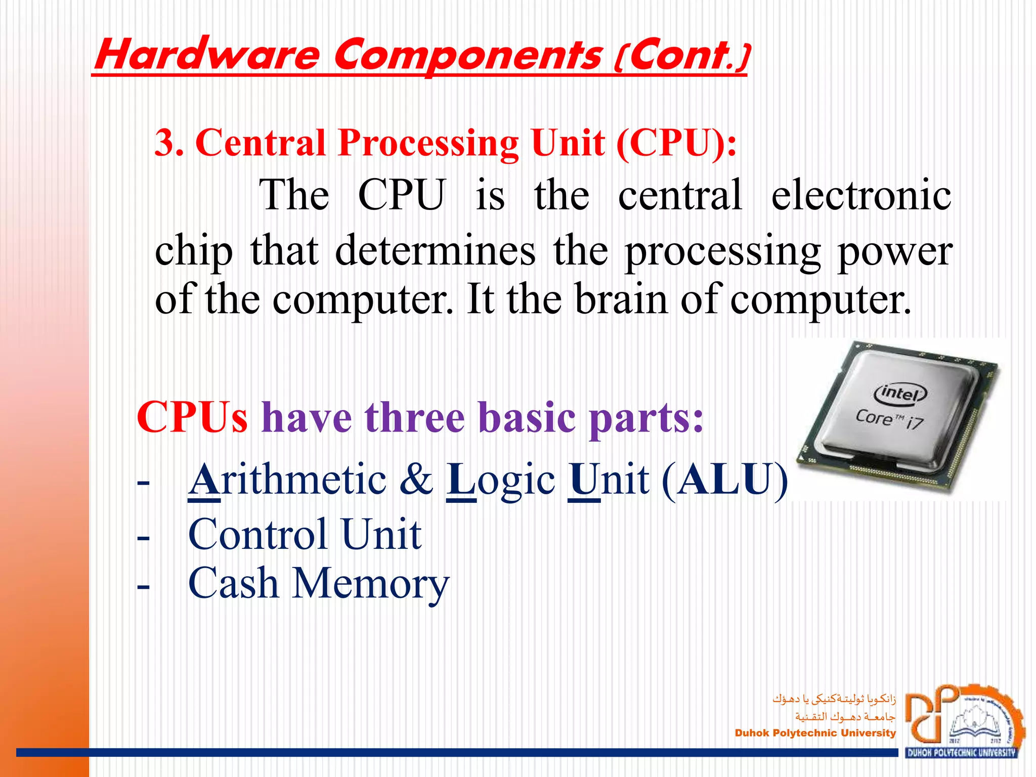 ‫ـؤك‬‫ـ‬‫ـ‬‫ه‬‫د‬ ‫يا‬‫ـةكنيكى‬‫ـ‬‫ـ‬‫ـ‬‫ت‬‫ثولي‬ ‫ـويا‬‫ـ‬‫ـ‬‫ك‬‫ان‬‫ز‬
‫ـنية‬‫ـ‬‫ـ‬‫ـ‬‫ـ‬‫ق‬‫الت‬ ‫ـوك‬‫ـ‬‫ـ‬‫ـ‬‫ـ‬‫ـ‬‫ـ‬‫ـ‬‫ـ‬‫ـ‬‫ه‬‫د‬ ‫ـة‬‫ـ‬‫ـ‬‫ـ‬‫ـ‬‫ـ‬‫ـ‬‫ـ‬‫ع‬‫جام‬
Duhok Polytechnic University
3. Central Processing Unit (CPU):
The CPU is the central electronic
chip that determines the processing power
of the computer. It the brain of computer.
Hardware Components (Cont.)
CPUs have three basic parts:
- Arithmetic & Logic Unit (ALU)
- Control Unit
- Cash Memory
 