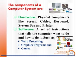 ‫ـؤك‬‫ـ‬‫ـ‬‫ه‬‫د‬ ‫يا‬‫ـةكنيكى‬‫ـ‬‫ـ‬‫ـ‬‫ت‬‫ثولي‬ ‫ـويا‬‫ـ‬‫ـ‬‫ك‬‫ان‬‫ز‬
‫ـنية‬‫ـ‬‫ـ‬‫ـ‬‫ـ‬‫ق‬‫الت‬ ‫ـوك‬‫ـ‬‫ـ‬‫ـ‬‫ـ‬‫ـ‬‫ـ‬‫ـ‬‫ـ‬‫ـ‬‫ه‬‫د‬ ‫ـة‬‫ـ‬‫ـ‬‫ـ‬‫ـ‬‫ـ‬‫ـ‬‫ـ‬‫ع‬‫جام‬
Duhok Polytechnic University
The components of a
Computer System are:
 Hardware: Physical components
like Screen, Cables, Keyboard,
System Box and Printer.
 Software: A set of instructions
that tells the computer what to do
and how to do it. Such as:
 Word Processing
 Graphics Programs and
 Games.
 
